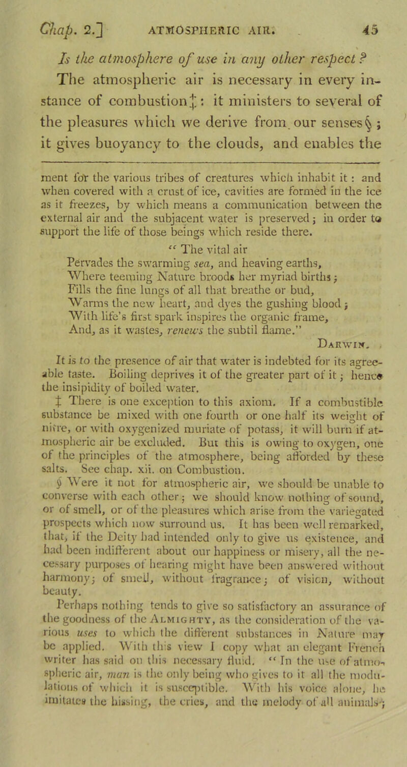 Is the atmosphere of use in any other respect? The atmospheric air is necessary in every in- stance of combustion £ : it ministers to several of the pleasures which we derive from our senses^ ; it gives buoyancy to the clouds, and enables the ment for the various tribes of creatures which inhabit it: and when covered with a crust of ice, cavities are formed in the ice as it freezes, by which means a communication between the external air and the subjacent water is preserved; in order to support the life of those beings which reside there. “ The vital air Pervades the swarming sea, and heaving earths, Where teeming Nature broods her myriad births ; Fills the fine lungs of all that breathe or bud. Warms the new heart, and dyes the gushing blood; With life’s first spark inspires the organic frame. And, as it wastes, renews the subtil flame.” Darwix. . It is to the presence of air that water is indebted for its agree- able taste. Boiling deprives it of the greater part of it ; hence the insipidity of boiled water. f There is one exception to this axiom. If a combustible substance be mixed with one fourth or one half its weight of nitre, or with oxygenized muriate of potass, it will burn if at- mospheric air be excluded. But this is owing to oxygen, one of the principles of the atmosphere, being afforded by these salts. See chap. xii. on Combustion. § Were it not for atmospheric air, we should be unable to converse with each other; we should know nothing of sound, or of smell, or of the pleasures which arise from the variegated prospects which now surround us. It has been well remarked, that, it the Deity had intended only to give us existence, and had been indifferent about our happiness or misery, all the ne- cessary purposes ot hearing might have been answered without harmony; of smell, without fragrance; of vision, without beauty. Perhaps nothing tends to give so satisfactory an assurance of the goodness of the Almighty, as the consideration of the va- rious uses to which the different substances in Nature may- be applied. With this view I copy what an elegant French writer has said on this necessary fluid. “ In the use of atmo-. spheric air, man is the only being who gives to it all the modu- lations of which it is susceptible. With his voice alone, he imitates the hissing, the cries, and the melody of all animals-;