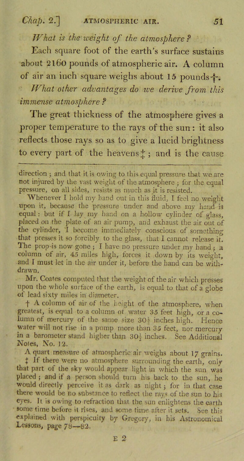 What is the weight of the atmosphere ? Each square foot of the earth’s surface sustains about 2l6o pounds of atmospheric air. A column of air an inch square weighs about 15 pounds-^. What other advantages do we derive from this immense atmosphere ? The great thickness of the atmosphere gives a proper temperature to the rays of the sun : it also reflects those rays so as to give a lucid brightness to every part of the heavens^ ; and is the cause direction ; and that it is owing to this equal pressure that we are not injured by the vast weight of the atmosphere ■, for the equal pressure, on all sides, resists as much as it is resisted. Whenever I hold my band out in this fluid, I feel no weight upon it, because the pressure under and above my hand is equal: but if I lay my hand on a hollow cylinder of glass, placed on the plate of an air pump, and exhaust the air out of the cylinder, I become immediately conscious of something that presses it so forcibly to the glass, that I cannot release it. The prop'is now gone ; I have no pressure under my hand j a column of air, 45 miles high, forces it down by its weight, and I must let in the air under it, before the hand can be with- drawn. Mr. Coates computed that the weight of the air which presses upon the whole surface of the earth, is equal to that of a globe of lead sixty miles in diameter. f A column of air of the height of the atmosphere, when greatest, is equal to a column of water 35 feet high, or a co- lumn of mercury of the same size 30k inches high. Hence water will not rise in a pump more than 35 feet, nor mercury in a barometer stand higher than 30j inches. See Additional Notes, No. 12. A quart measure of atmospheric air weighs about 17 grains. t there were 110 atmosphere surrounding the earth, only that part of the sky would appear light in which the sun was placed ; and if a person should turn his back to the sun, he would directly perceive it as dark as night; for in that case there would be no substance to reflect the rays of the sun to his eyes. It is owing to refraction that the sun enlightens the earth some time before it rises, and some time after it sets. See this explained with perspicuity by Gregory, in his Astronomical Lessons, page 73—62. E 2