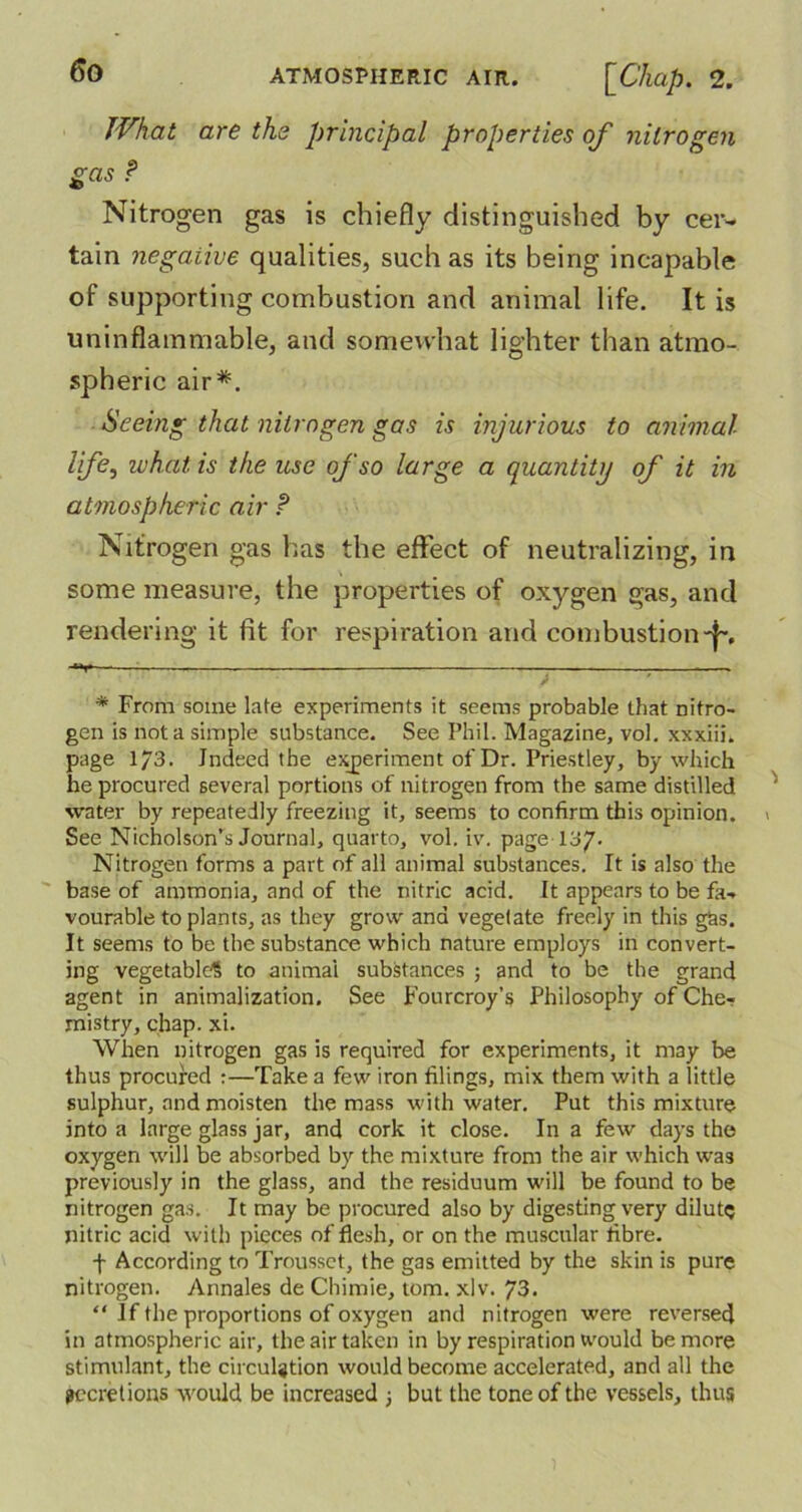 What are the principal properties of nitrogen gas ? Nitrogen gas is chiefly distinguished by cer- tain negative qualities, such as its being incapable of supporting combustion and animal life. It is uninflammable, and somewhat lighter than atmo- spheric air*. Seeing that nitrogen gas is injurious to animal life, iv hat is the use of so large a quantity of it in atmospheric air ? Nitrogen gas has the effect of neutralizing, in some measure, the properties of oxygen gas, and rendering it fit for respiration and combustion-f~. ■¥ — * From some late experiments it seems probable that nitro- gen is not a simple substance. See Phil. Magazine, vol. xxxiii. page 1/3. Indeed the experiment of Dr. Priestley, by which he procured several portions of nitrogen from the same distilled water by repeatedly freezing it, seems to confirm this opinion. See Nicholson’s Journal, quarto, vol. iv. page 13/. Nitrogen forms a part of all animal substances. It is also the base of ammonia, and of the nitric acid. It appears to be fa- vourable to plants, as they grow and vegetate freely in this gbs. It seems to be the substance which nature employs in convert- ing vegetable? to animai substances ; and to be the grand agent in animalization. See Fourcroy’s Philosophy of Che- mistry, chap. xi. When nitrogen gas is required for experiments, it may be thus procured :—Take a few iron tilings, mix them with a little sulphur, and moisten the mass with water. Put this mixture into a large glass jar, and cork it close. In a few days the oxygen will be absorbed by the mixture from the air which was previously in the glass, and the residuum will be found to be nitrogen gas. It may be procured also by digesting very dilute nitric acid with pieces of flesh, or on the muscular fibre. f According to Trousset, the gas emitted by the skin is pure nitrogen. Annales de Chimie, tom. xlv. 73. “ If the proportions of oxygen and nitrogen were reversecj in atmospheric air, the air taken in by respiration would be more stimulant, the circulation would become accelerated, and all the pecretions would be increased 3 but the tone of the vessels, thus