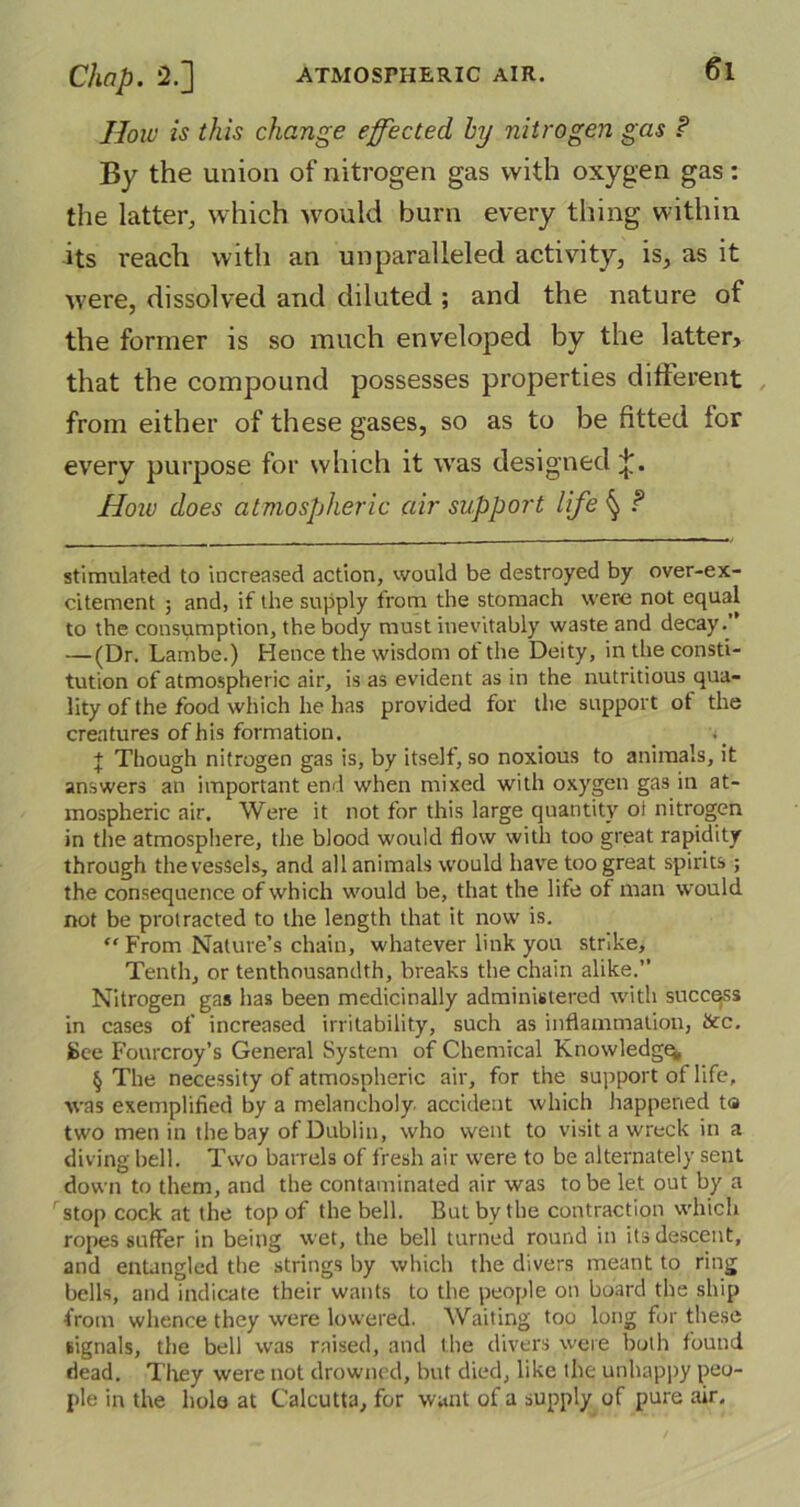 €l How is this change effected by nitrogen gas P By the union of nitrogen gas with oxygen gas: the latter, which would burn every thing within its reach with an unparalleled activity, is, as it were, dissolved and diluted ; and the nature of the former is so much enveloped by the latter, that the compound possesses properties different from either of these gases, so as to be fitted for every purpose for which it was designed How does atmospheric air support life ^ P stimulated to increased action, would be destroyed by over-ex- citement ; and, if the supply from the stomach were not equal to the consumption, the body must inevitably waste and decay.” — (Dr. Lambe.) Hence the wisdom of the Deity, in the consti- tution of atmospheric air, is as evident as in the nutritious qua- lity of the food which he has provided for the support ot the creatures of his formation. + Though nitrogen gas is, by itself, so noxious to animals, it answers an important end when mixed with oxygen gas in at- mospheric air. Were it not for this large quantity oi nitrogen in the atmosphere, the blood would flow with too great rapidity through the vessels, and all animals would have too great spirits; the consequence of which would be, that the life of man would not be protracted to the length that it now is. “ From Nature’s chain, whatever link you strike. Tenth, or tenthousandth, breaks the chain alike.” Nitrogen gas has been medicinally administered with success in cases of increased irritability, such as inflammation, ticc. See Fourcroy’s General System of Chemical Knowledge § The necessity of atmospheric air, for the support of life, was exemplified by a melancholy accident which happened t<s two men in the bay of Dublin, who went to visit a wreck in a diving bell. Two barrels of fresh air were to be alternately sent down to them, and the contaminated air was to be let out by a stop cock at the top of the bell. But by the contraction which ropes suffer in being wet, the bell turned round in its descent, and entangled the strings by which the divers meant to ring bells, and indicate their wants to the people on board the ship from whence they were lowered. Waiting too long for these signals, the bell was raised, and the divers were both found dead. Tlrey were not drowned, but died, like the unhappy peo- ple in the hole at Calcutta, for want of a supply of pure air.