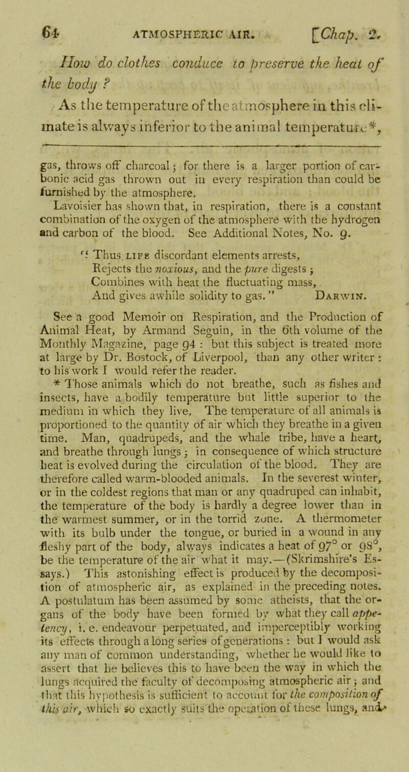 How do clothes conduce to preserve the heat of the body ? As the temperature of the atmosphere in this cli- mate is always inferior to the animal temperature* *. gas, throws off charcoal j for there is a larger portion of car- bonic acid gas thrown out in every respiration than could be furnished by the atmosphere. Lavoisier has shown that, in respiration, there is a constant combination of the oxygen of the atmosphere with the hydrogen and carbon of the blood. See Additional Notes, No. 9. c‘ Thus life discordant elements arrests. Rejects the noxious, and the pure digests } Combines with heat the fluctuating mass. And gives awhile solidity to gas. ” Darwin. See a good Memoir on Respiration, and the Production of Animal Heat, by Armand Seguin, in the 6th volume of the Monthly Magazine, page g4 : but this subject is treated more at large by Dr. Bostock, of Liverpool, than any other writer : to his work I would refer the reader. * Those animals which do not breathe, such as fishes and insects, have a bodily temperature but little superior to the medium in which the)' live. The temperature of all animals is proportioned to the quantity of air which they breathe in a given time. Man, quadrupeds, and the whale tribe, have a heart, and breathe through lungs 3 in consequence of which structure heat is evolved during the circulation of the blood. They are therefore called warm-blooded animals. In the severest winter, or in the coldest regions that man or any quadruped can inhabit, the temperature of the body is hardly a degree lower than in the warmest summer, or in the torrid zone. A thermometer with its bulb under the tongue, or buried in a wound in any fleshy part of the body, always indicates a heat of 970 or 9S0, be the temperature of the air what it may.—(Skrimshire’s Es- says.) This astonishing effect is produced by the decomposi- tion of atmospheric air, as explained in the preceding notes. A postulatum has been assumed by some atheists, that the or- gans of the body have been formed by what they call appe- tency, i. e. endeavour perpetuated, and imperceptibly working its elfecte through along series of generations : but I would ask any man of common understanding, whether he would like to assert that he believes this to have been the way in which the lungs acquired the faculty of decomposing atmospheric air ; and that this hypothesis is sufficient to account for the composition of this air, which so exactly suits the operation of these lungs, ancL*