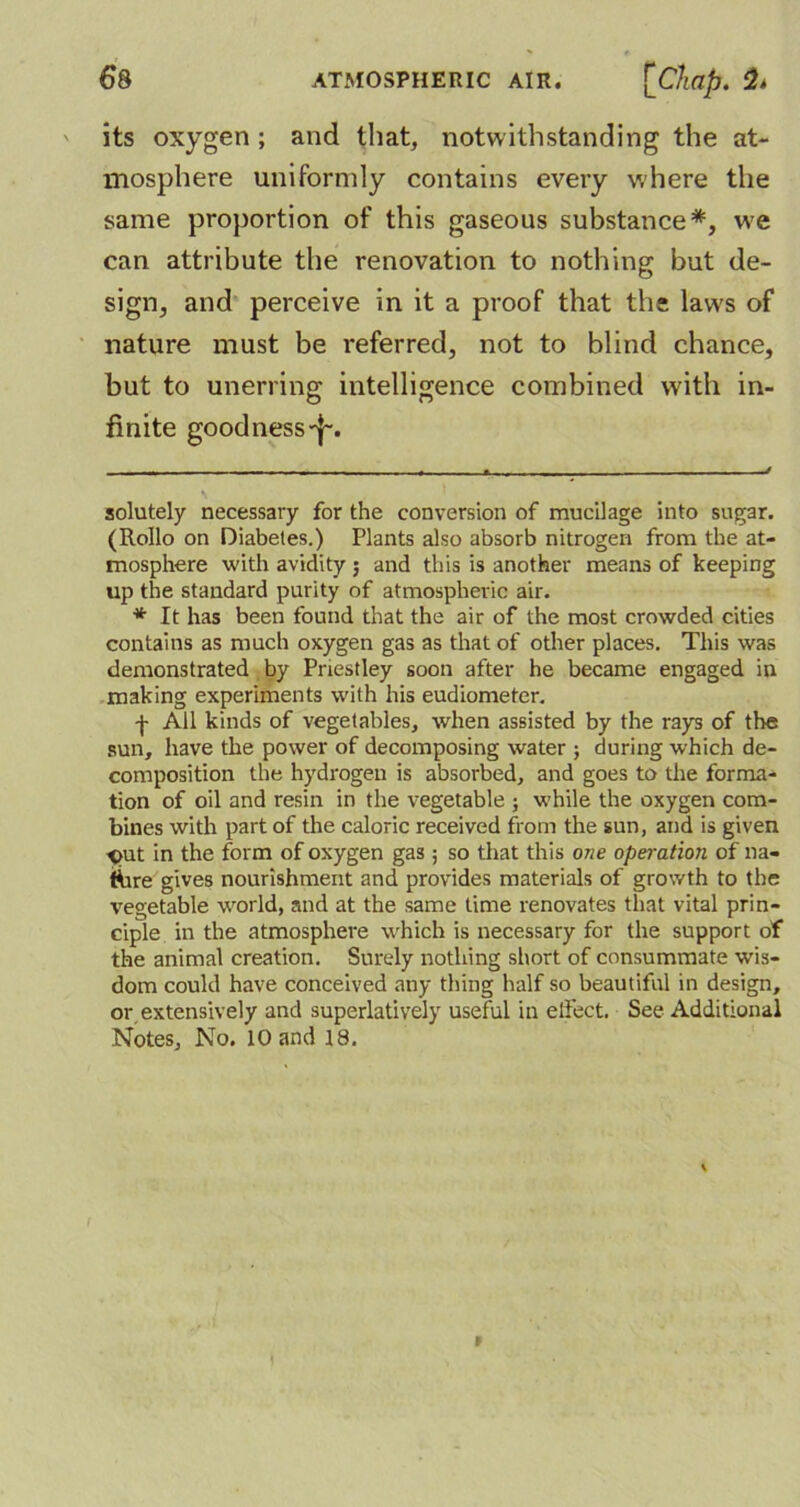 its oxygen ; and that, notwithstanding the at- mosphere uniformly contains every where the same proportion of this gaseous substance* *, we can attribute the renovation to nothing but de- sign, and perceive in it a proof that the laws of nature must be referred, not to blind chance, but to unerring intelligence combined with in- finite goodness-j-. solutely necessary for the conversion of mucilage into sugar. (It olio on Diabetes.) Plants also absorb nitrogen from the at- mosphere with avidity ; and this is another means of keeping up the standard purity of atmospheric air. * It has been found that the air of the most crowded cities contains as much oxygen gas as that of other places. This was demonstrated by Priestley soon after he became engaged in making experiments with his eudiometer. -j- All kinds of vegetables, when assisted by the rays of the sun, have the power of decomposing water ; during which de- composition the hydrogen is absorbed, and goes to die forma- tion of oil and resin in the vegetable ; while the oxygen com- bines with part of the caloric received from the sun, and is given out in the form of oxygen gas; so that this one operation of na- ture gives nourishment and provides materials of growth to the vegetable world, and at the same time renovates that vital prin- ciple in the atmosphere which is necessary for the support of the animal creation. Surely nothing short of consummate wis- dom could have conceived any thing half so beautiful in design, or extensively and superlatively useful in elfect. See Additional Notes, No. 10 and 18.