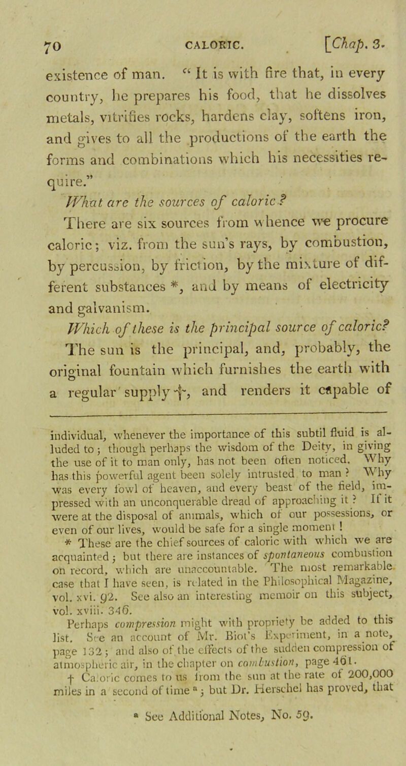 existence of man. a It is with fire that, in every country, he prepares his food, that he dissolves metals, vitrifies rocks, hardens clay, softens iron, and gives to all the productions of the earth the forms and combinations which his necessities re- quire.” What are the sources of caloric ? There are six sources from whence we procure caloric; viz. from the sun’s rays, by combustion, by percussion, by friction, by the mixture of dif- ferent substances *, and by means of electricity and galvanism. Which of these is the principal source of caloricP The sun is the principal, and, probably, the orioinal fountain which furnishes the earth with O a regular supply-f-, and renders it capable of individual, whenever the importance of this subtil fluid is al- luded to ; though perhaps the wisdom of the Deitv, in giving the use of it to man only, has not been often noticed. Why has this powerful agent been solely intrusted to man ? Why was every fowl ot heaven, and every beast ot the field, im- pressed with an unconquerable dread of approaching it ? It it were at the disposal of animals, which ot our possessions, or even of our lives, would be safe for a single moment ! * These are the chief sources of caloric with which we are acquainted3 but there are instances of spontaneous combustion on record, which are unaccountable. The most remarkable case that I have seen, is related in the Philosophical Magazine, vol. xvi. 92. See also an interesting memoir on this subject, vol. xviii. 340. Perhaps compression might with propriety be added to this list. See an account of Mr. Biot’s Experiment, in a note,^ page 132; and also of. the effects of the sudden compression ot atmospheric air, in the chapter on combustion, page 401. ■f Caloric comes to us from the sun at the rate of 200,000 miles in a second of time “3 but Dr. Herschel has proved, that a See Additional Notes, No. 59.