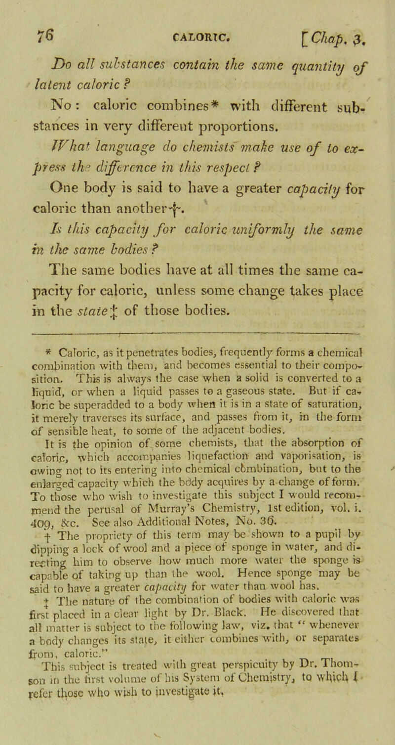 Do all substances contain the same quantity of latent caloric P No: caloric combines* with different sub- stances in very different proportions. JVhat language do chemists make use of to ex- press the difference in this respect ? One body is said to have a greater capacity for caloric than another-!-. Is this capacity for caloric un’formly the same m the same bodies ? The same bodies have at all times the same ca- pacity for caloric, unless some change takes place in the state^ of those bodies. * Caloric, as it penetrates bodies, frequently forms a chemical combination with them, and becomes essential to their compo- sition. This is always the case when a solid is converted to a liquid, or when a liquid passes to a gaseous state. But if ca- loric be superadded to a body when it is in a state of saturation, it merely traverses its surface, and passes from it, in the form of sensible heat, to some of the adjacent bodies. It is the opinion of some chemists, that the absorption of caloric, which accompanies liquefaction and vaporisation, is owing not to its entering into chemical chmbination, but to the enlarged capacity which the bddy acquires bv a change of form. To those who wish to investigate this subject I would recom- mend the perusal of Murray’s Chemistry, 1st edition, vol. i. 40.0, &c. See also Additional Notes, No. 36. \ The propriety of this term may be shown to a pupil by dipping a lock of wool and a piece of sponge in water, and di- recting him to observe how much more water the sponge is capable of taking up than the wool. Hence sponge may be said to have a greater capacity for water than wool has. + The nature of the combination of bodies with caloric was first placed in a clear light by Dr. Black. He discovered that all matter is subject to the following law, viz. that “ whenever a body changes its state, it either combines with, or separates from, caloric.” This subject is treated with great perspicuity by Dr. Thom- son in the first volume ol bis System of Chemistry, to which -t refer those who wish to investigate it, V