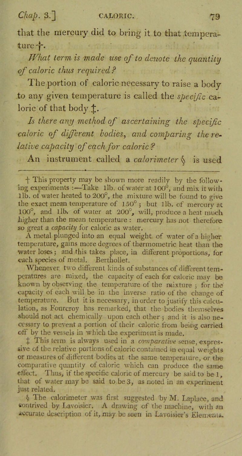 that the mercury did to bring it to that tempera- ture -j-’. What term is made use of to denote the quantity of caloric thus required P The portion of caloric necessary to raise a body to any given temperature is called the specific cz.- loric of that body £. Is there any method of ascertaining the specific caloric of dijferent bodies, and comparing the re- lative capacity of each for caloric ? An instrument called a calorimeter § is used •f This property may be shown more readily by the follow- ing experiments :—Take lib. of water at 100°, and mix it with lib. of water heated to 200°, the mixture will be found to give the exact mean temperature of 150° ; but lib. of mercury at 100°, and lib. of water at 200°, will, produce a heat much higher than the mean temperature : mercury has not therefore so great a capacity for caloric as water. A metal plunged into an equal weight of water of a higher temperature, gains more degrees of thermometric heat than the water loses; and this takes place, in different proportions, for each species of metal. Berthollet. Whenever, two different kinds of substances of different tem- peratures are mixed, the capacity of each for caloric may be known by observing the temperature of the mixture ; for the capacity of each will be in the inverse ratio of the change of temperature. But it is necessary, in order to justify this calcu- lation, as Fourcroy has remarked, that the bodies themselves should not act chemically upon each other ; and it is also ne- cessary to prevent a portion of their caloric from being carried off' by the vessels in which the experiment is made. t This term is always used in a comparative sense, expres- sive of the relative portions of caloric contained in equal weights or measures of different bodies at the same temperature, or the comparative quantity of caloric which can produce the same effect. Thus, if the specific caloric of mercury be said to be 1, that of water may be said to be 3, as noted in an experiment just related. § The calorimeter was first suggested by M. Laplace, and contrived by Lavoisier. A drawing of the machine, with an accurate description of it, may be seen in Lavoisier’s Elements-