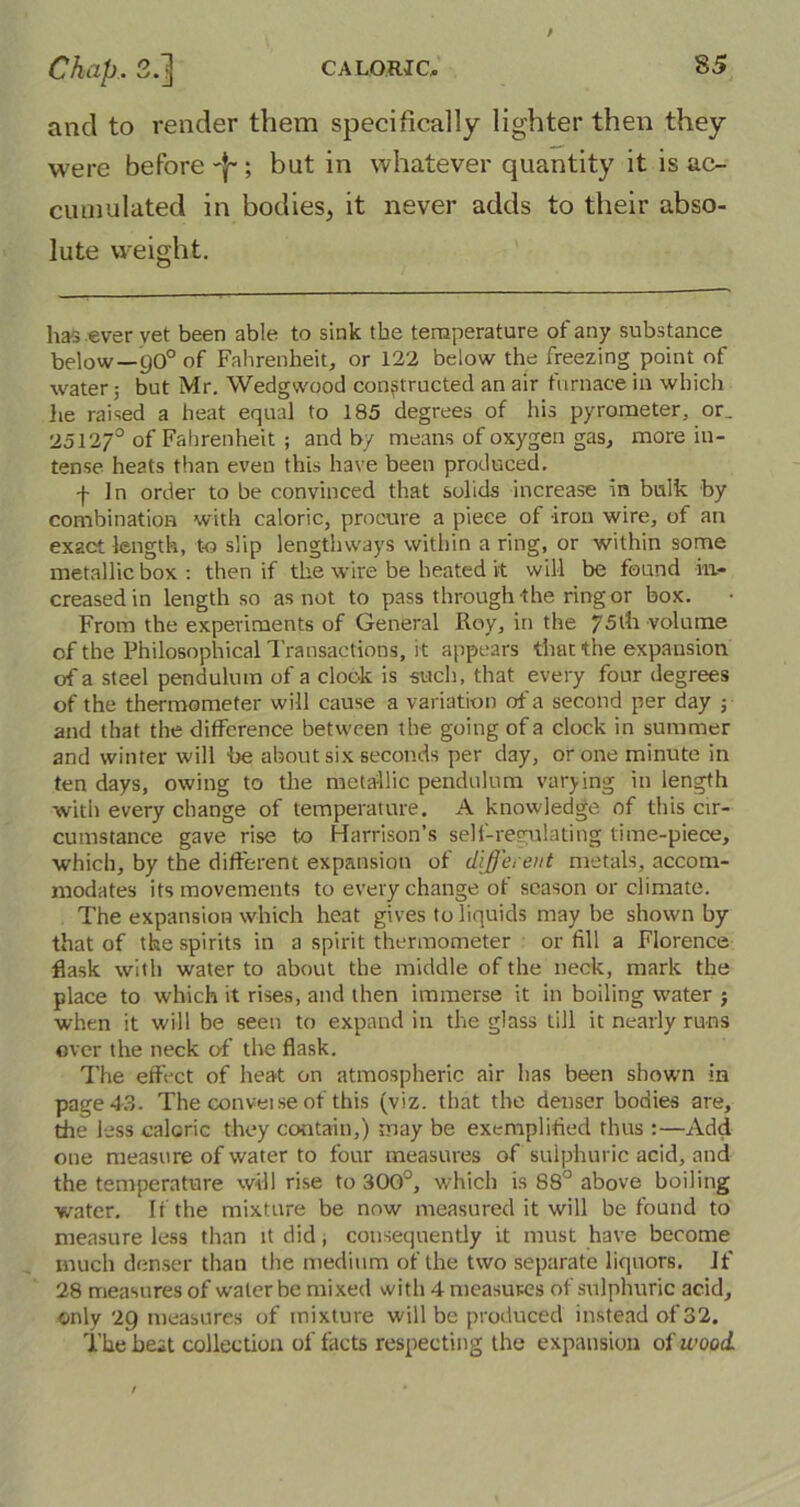 and to render them specifically lighter then they were before -j~; but in whatever quantity it is ac- cumulated in bodies, it never adds to their abso- lute weight. has ever vet been able to sink the temperature of any substance below—9O0 of Fahrenheit, or 122 below the freezing point of water 5 but Mr. Wedgwood constructed an air furnace in which he raised a heat equal to 185 degrees of his pyrometer, or. 2512/° of Fahrenheit ; and by means of oxygen gas, more in- tense heats than even this have been produced. -}- In order to be convinced that solids increase in bulk by combination with caloric, procure a piece of iron wire, of an exact length, to slip lengthways within a ring, or within some metallic box: then if the wire be heated it will be found in- creased in length so as not to pass through the ring or box. From the experiments of General Roy, in the 75th volume of the Philosophical Transactions, it appears that the expansion of a steel pendulum of a clock is such, that every four degrees of the thermometer will cause a variation of a second per day ; and that the difference between the going of a clock in summer and winter will be about six seconds per day, or one minute in ten days, owing to the metallic pendulum varying in length with every change of temperature. A knowledge of this cir- cumstance gave rise to Harrison’s self-regulating time-piece, which, by the different expansion of different metals, accom- modates its movements to every change of season or climate. The expansion which heat gives to liquids may be shown by that of the spirits in a spirit thermometer or fill a Florence flask with water to about the middle of the neck, mark the place to which it rises, and then immerse it in boiling water j when it will be seen to expand in the glass till it nearly runs over the neck of the flask. The effect of heat on atmospheric air lias been shown in page 43. The convei se of this (viz. that the denser bodies are, the less caloric they contain,) may be exemplified thus :—Add one measure of water to four measures of sulphuric acid, and the temperature will rise to 300°, which is 88° above boiling water. It the mixture be now measured it will be found to measure less than it did, consequently it must have become much denser than the medium of the two separate liquors, if 28 measures of water be mixed with 4 measures of sulphuric acid, only 2g measures of mixture will be produced instead of 32. The be.it collection of tacts respecting the expansion of wood.