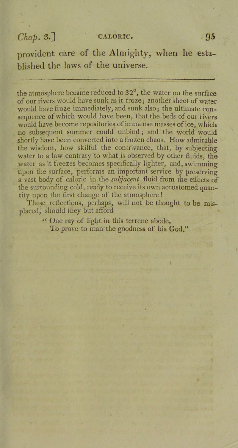 provident care of the Almighty, when he esta- blished the laws of the universe. the atmosphere became reduced to 32°, the water on the surface of our rivers would have sunk as it froze; anothe'r sheet of water would have froze immediately, and sunk also; the ultimate con- sequence of which would have been, that the beds of our rivers would have become repositories of immense masses of ice, which no subsequent summer could unbind ; and the world would shortly have been converted into a frozen chaos. How admirable the wisdom, how skilful the contrivance, that, by subjecting water to a law contrary to what is observed by other fluids, the water as it freezes becomes specifically lighter, and, swimming upon the surface, performs an important service by preserving a vast body of caloric in the subjacent fluid from the effects of the surrounding cold, ready to receive its own accustomed quan- tity upon the first change of the atmosphere! These reflections, perhaps, will not be thought to be mis- placed, should (hey but afford “ One ray of light in this terrene abode. To prove to man the goodness of his God.”