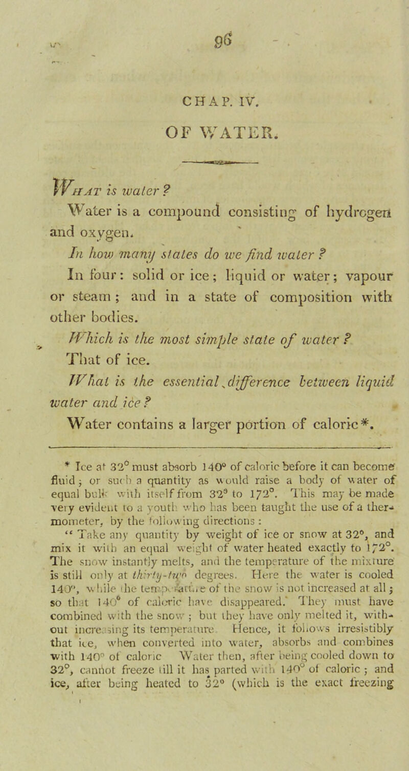 9$ CHAP. IV. OF WATER. tty hat is water ? Water is a compound consisting of hydrogen and oxygen. In Iiovj many states do we find water ? In four: solid or ice; liquid or water; vapour or steam ; and in a state of composition with other bodies. fl'hich is the most simple state of water ? That of ice. JVhat is the essential ^difference between liquid water and ice ? Water contains a larger portion of caloric*. * Ice at 32° roust absorb 140° of caloric before it can become fluid; or such a quantity as would raise a body of water of equal bult' with itself from 32s to 172°. This may be made veiy evident to a youth who has been taught the use of a ther- mometer. by the following directions : “ Take any quantity by weight of ice or snow at 32°, and mix it with an equal weight of water heated exactly to if20. The snow instantly melts, and the temperature of the mixture is still only at thirty-fivo degrees. Here the water is cooled 140, v. Idle 1 he temperature of the snow is not increased at all j so that 140ft of caloric have disappeared.' They must have combined with the snow ; but they have only melted it, with- out increasing its temperature Hence, it follows irresistibly that ice, when converted into water, absorbs and combines with 140 ot caloric Water then, after being copied down to 32°, canhot freeze till it has parted with 140° of caloric ; and ice, after being heated to 32° (which is the exact freezing