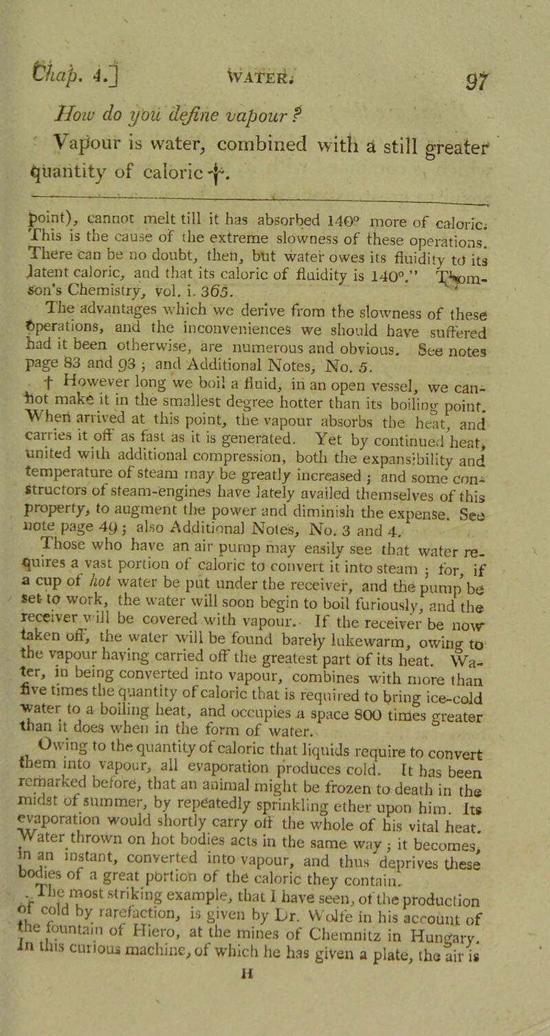 9t How do you define vapour t Vapour is water, combined with a still greater quantity of caloric *j*. point), cannot melt till it has absorbed 140° more of caloric; This is the cause of the extreme slowness of these operations. There can be no doubt, then, but water owes its fluidity to its patent caloric, and that its caloric of fluidity is 140°.” Thom- son’s Chemistry, vol. i. 365. The advantages which we derive from the slowness of these Operations, and the inconveniences we should have suffered had it been otherwise, are numerous and obvious. See notes page 83 and 93 ; and Additional Notes, No. 5. t However long we boil a fluid, in an open vessel, we can- hot make it in the smallest degree hotter than its boiling point. When arrived at this point, the vapour absorbs the heat, and carries it off as fast as it is generated. Yet by continued heat* united with additional compression, both the expansibility and temperature of steam may be greatly increased ; and some con- structors of steam-engines have lately availed themselves of this property, to augment the power and diminish the expense. See note page 4y ■, also Additional Notes, No. 3 and 4. Those who have an air pump may easily see that water re- quires a vast portion of caloric to convert it into steam ; for, if a cup of hot water be put under the receiver, and the pump' be set- to work, the water will soon begin to boil furiously, and the receiver will be covered with vapour. If the receiver be now taken off, the water will be found barely lukewarm, owing to the vapour having carried off the greatest part of its heat Wa- ter, m being converted into vapour, combines with more than live times the quantity of caloric that is required to bring ice-cold water to a boiling heat, and occupies a space 800 times greater than it does when in the form of water. Owing to the quantity of caloric that liquids require to convert them into vapour, all evaporation produces cold. It has been remarked before, that an animal might be frozen to death in the midst of summer, by repeatedly sprinkling ether upon him Its evaporation would shortly carry off the whole of his vital heat Water thrown on hot bodies acts in the same way ; it becomes in an instant, converted into vapour, and thus deprives these bodies of a great portion of the caloric they contain. The most striking example, that I have seen, of the production ot cold by rarefaction, is given by Lr. Wolfe in his account of the fountain of Hiero, at the mines of Chemnitz in Hungary in this curious machine, of which he has given a plate, the air is H