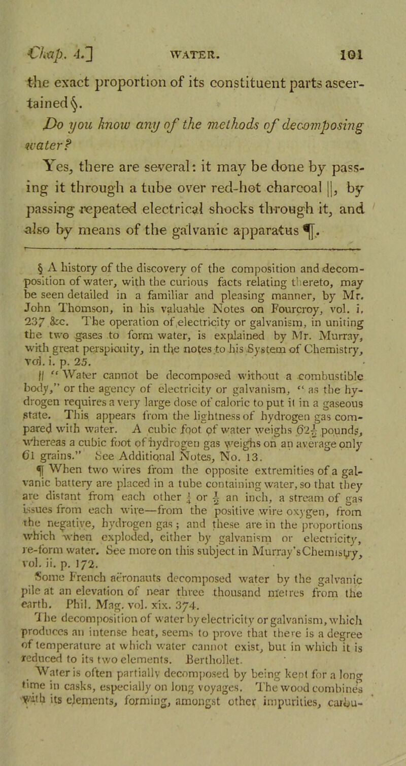 the exact proportion of its constituent parts ascer- tained Do you know any of the methods of decomposing water? Yes, there are several: it may be done by pass- ing it through a tube over red-hot charcoal ||, by passing repeated electrical shocks through it, and also by means of the galvanic apparatus ^[. § A history of the discovery of the composition and decom- position of water, with the curious facts relating thereto, may be seen detailed in a familiar and pleasing manner, by Mr. John Thomson, in his valuable Notes on Fourcroy, vol. i. 237 ,&c. The operation of .electricity or galvanism, in uniting the two gases to form water, is explained by Mr. Murray, with great perspicuity, in the notes to his System of Chemistry, voi. i. p. 25. II “ Water cannot be decomposed without a combustible body,” or the agency of electricity or galvanism, “ as the hy- drogen requires a very large dose of caloric to put it in a gaseous state. This appears from the lightness of hydrogen gas com- pared with water. A cubic foot of water weighs Q'l~ pounds, whereas a cubic foot of hydrogen gas weighs on an a verage only 6l grains.” 8ee Additional Notes, No. 13. When two wires from the opposite extremities of a gal- vanic battery are placed in a tube containing water, so that they ate distant from each other j or \ an inch, a stream of gas issues from each wire—from the positive wire oxygen, from the negative, hydrogen gas; and these are in the proportions which when exploded, either by galvanism or electricity, re-form water. See more on this subject in Murray’sChemist/y, vol. ii. p. 172. Some French aeronauts decomposed water by the galvanic pile at an elevation of near three thousand metres from the earth. Phil. Mag. vol. xix. 374. 7 he decomposition of water by electricity or galvanism, which produces an intense heat, seems to prove that there is a degree of temperature at which water cannot exist, but in which it is reduced to its two elements. Eerthollet. Water is often partially decomposed by being kept for a lone time in casks, especially on long voyages. The wood combines Y/ith its elements, forming, amongst other impurities, cuibu-