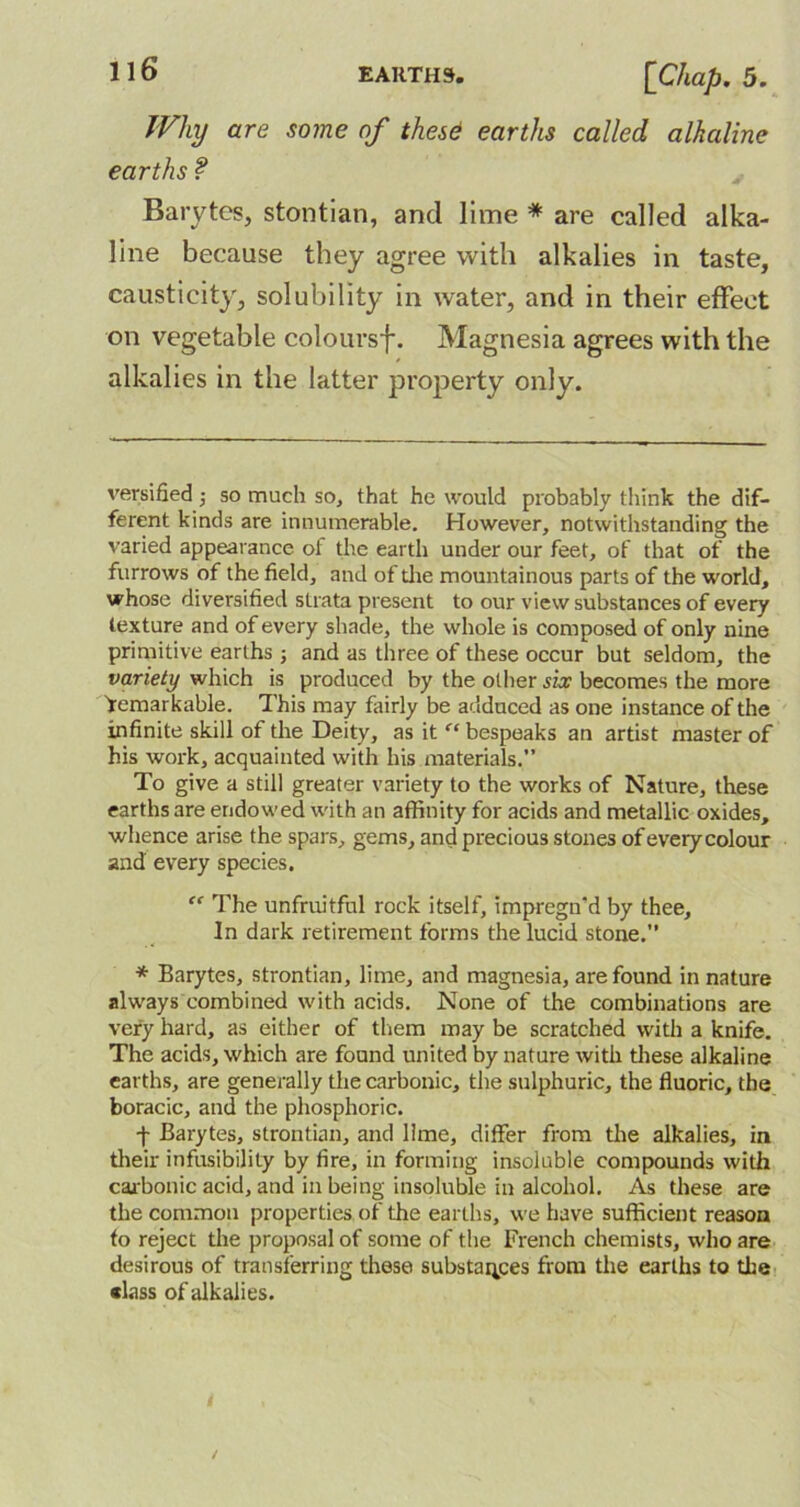 Why are some of these earths called alkaline earths ? Barytes, stontian, and lime * * are called alka- line because they agree with alkalies in taste, causticity, solubility in water, and in their effect on vegetable coloursf. Magnesia agrees with the alkalies in the latter property only. versified so much so, that he would probably think the dif- ferent kinds are innumerable. However, notwithstanding the varied appearance of the earth under our feet, of that of the furrows of the field, and of die mountainous parts of the world, whose diversified strata present to our view substances of every texture and of every shade, the whole is composed of only nine primitive earths ; and as three of these occur but seldom, the variety which is produced by the other six becomes the more Remarkable. This may fairly be adduced as one instance of the infinite skill of the Deity, as it “ bespeaks an artist master of his work, acquainted with his materials.” To give a still greater variety to the works of Nature, these earths are endowed with an affinity for acids and metallic oxides, whence arise the spars, gems, and precious stones of every colour and every species. “ The unfruitful rock itself, impregn’d by thee. In dark retirement forms the lucid stone.” * Barytes, strontian, lime, and magnesia, are found in nature always combined with acids. None of the combinations are very hard, as either of them may be scratched with a knife. The acids, which are found united by nature with these alkaline earths, are generally the carbonic, the sulphuric, the fluoric, the boracic, and the phosphoric. t Barytes, strontian, and lime, differ from the alkalies, in their infusibility by fire, in forming insoluble compounds with carbonic acid, and in being insoluble in alcohol. As these are the common properties of the earths, we have sufficient reason fo reject the proposal of some of the French chemists, who are desirous of transferring these substances from the earths to the •lass of alkalies.