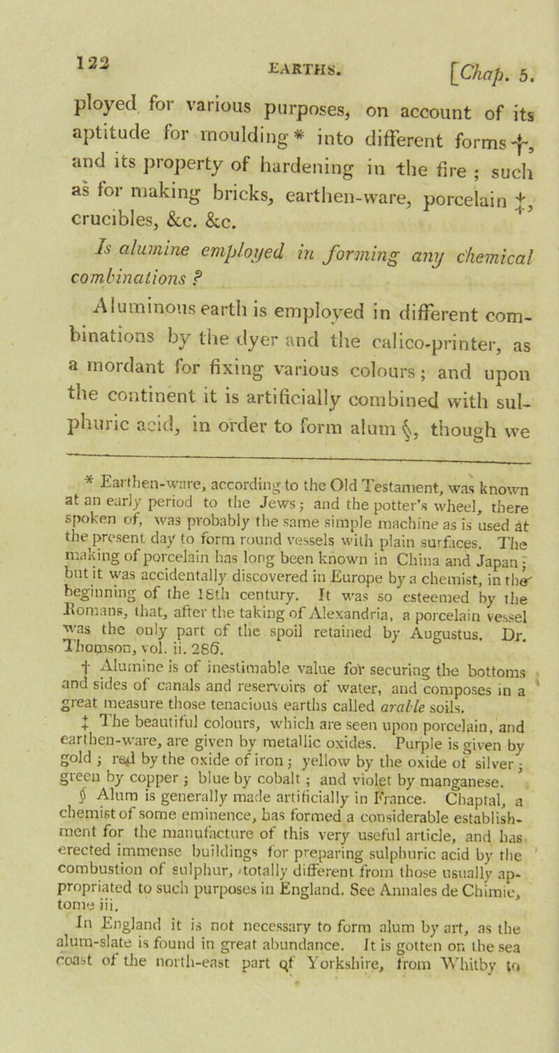 earths. [Chap. 5. ployed for various purposes, on account of its aptitude for moulding* into different formsf, and its property of hardening in the fire ; such as for making bricks, earthen-ware, porcelain +, crucibles, &c. &c. Is alumine employed, in forming any chemical combinations ? Aluminous earth is employed in different com- binations by the dyer and the calico-printer, as a mordant for fixing various colours; and upon the continent it is artificially combined with sul- phuric acid, in order to form alum§, though we * Earthen-ware, according to the Old Testament, was known at an early period to tlie Jews; and the potter’s wheel, there spoken of, was probably the same simple machine as is used at the present day to form round vessels with plain surfaces. The making of porcelain has long been known in China and Japan; but it was accidentally discovered in Europe by a chemist, in tbs' beginning of the 18th century. It was so esteemed by the Homans, that, after the taking of Alexandria, a porcelain vessel was the only part of the spoil retained by Augustus. Dr. Thomson, vol. ii. 286. t Alumine is of inestimable value for securing the bottoms and sides of canals and reservoirs of water, and composes in a great measure those tenacious earths called aralle soils. + The beautiful colours, which are seen upon porcelain, and earthen-ware, are given by metallic oxides. Purple is given by gold ; rad by the oxide of iron; yellow by the oxide of silver; green by copper ; blue by cobalt ; and violet by manganese. $ Alum is generally made artificially in France. Chaptal, a chemist of some eminence, has formed a considerable establish- ment for the manufacture of this very useful article, and has erected immense buildings for preparing sulphuric acid by the combustion of sulphur, 'totally different from those usually ap- propriated to such purposes in England. See Annales de Chimie, tome iii. In England it is not necessary to form alum by art, as the alum-slate is found in great abundance. It is gotten on the sea coast of the north-east part qf Yorkshire, from Whitby to