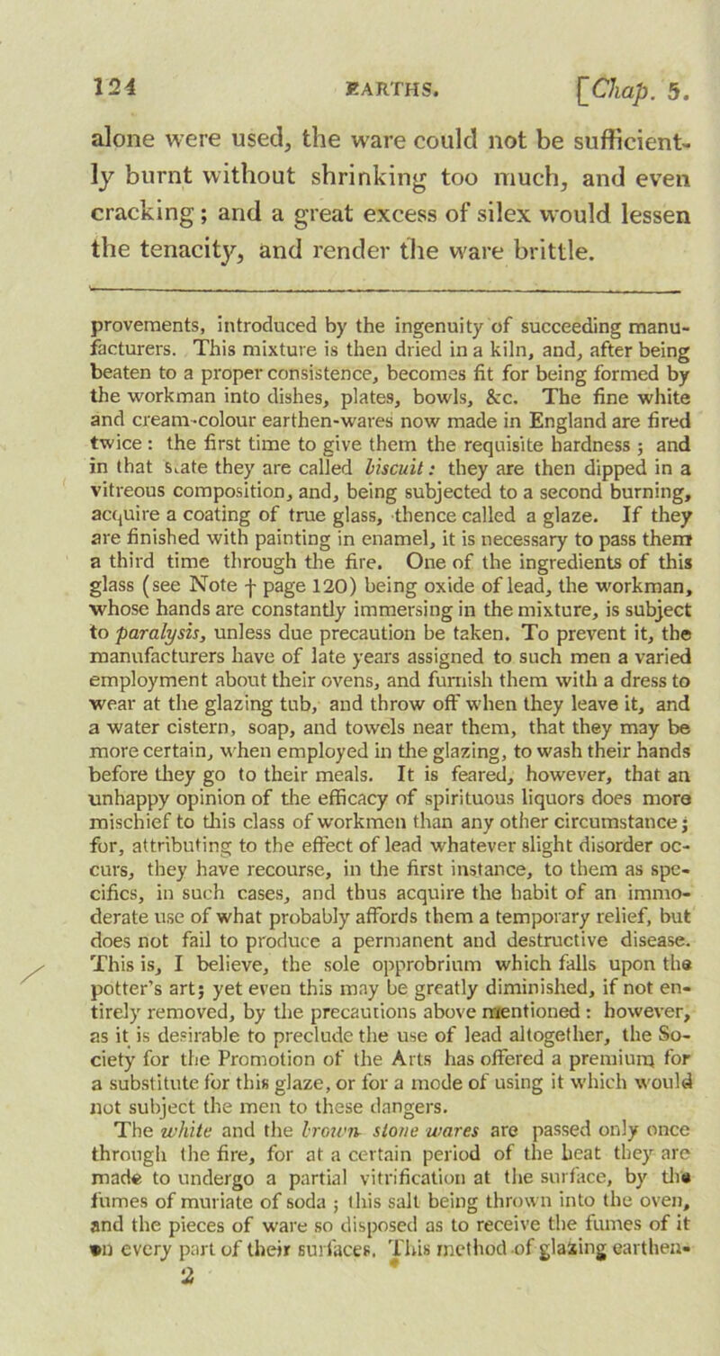 alone were used, the ware could not be sufficient- ly burnt without shrinking too much, and even cracking ; and a great excess of silex would lessen the tenacity, and render the ware brittle. provements, introduced by the ingenuity of succeeding manu- facturers. This mixture is then dried in a kiln, and, after being beaten to a proper consistence, becomes fit for being formed by the workman into dishes, plates, bowls, &c. The fine white and cream-colour earthen-wares now made in England are fired twice : the first time to give them the requisite hardness ; and in that s^ate they are called biscuit: they are then dipped in a vitreous composition, and, being subjected to a second burning, acquire a coating of true glass, thence called a glaze. If they are finished with painting in enamel, it is necessary to pass them a third time through the fire. One of the ingredients of this glass (see Note f page 120) being oxide of lead, the workman, whose hands are constantly immersing in the mixture, is subject to paralysis, unless due precaution be taken. To prevent it, the manufacturers have of late years assigned to such men a varied employment about their ovens, and furnish them with a dress to wear at the glazing tub, and throw off when they leave it, and a water cistern, soap, and towels near them, that they may be more certain, when employed in the glazing, to wash their hands before they go to their meals. It is feared, however, that an unhappy opinion of tire efficacy of spirituous liquors does more mischief to this class of workmen than any other circumstance j for, attributing to the effect of lead whatever slight disorder oc- curs, they have recourse, in the first instance, to them as spe- cifics, in such cases, and thus acquire the habit of an immo- derate use of what probably affords them a temporary relief, but does not fail to produce a pernranent and destructive disease. This is, I believe, the sole opprobrium which falls upon the potter’s art; yet even this may be greatly diminished, if not en- tirely removed, by the precautions above mentioned: however, as it is desirable to preclude the use of lead altogether, the So- ciety for the Promotion of the Arts has offered a premium for a substitute for this glaze, or for a mode of using it which would not subject the men to these dangers. The white and the brown stone wares are passed only once through the fire, for at a certain period of the heat they are made to undergo a partial vitrification at the surface, by the fumes of muriate of soda ; this salt being thrown into the oven, and the pieces of ware so disposed as to receive the fumes of it »n every part of their surfaces. This method of glazing earthen-