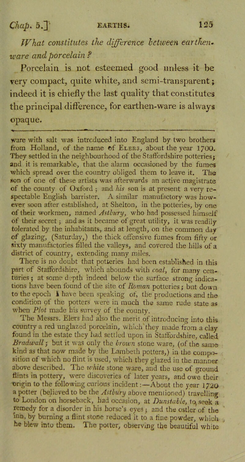 What constitutes the difference betiveen earthen• ware and porcelain P Porcelain is not esteemed good unless it be very compact, quite white, and semi-transparent; indeed it is chiefly the last quality that constitutes the principal difference, for earthen-ware is always opaque. j ware with salt was introduced into England by two brothers from Holland, of the name ©f Eleks, about the year 1700. They settled in the neighbourhood of the Staffordshire potteriesj and it is remarkable, that the alarm occasioned by the fumes which spread over the country obliged them to leave it. The son of one of these artists was afterwards an active magistrate of the county of Oxford ; and his son is at present a very re- spectable English barrister. A similar manufactory was how- ever soon after established, at Shelton, in the potteries, by one of their workmen, named Astbury, who had possessed himself of their secret; and as it became of great utility, it was readily tolerated by the inhabitants, and at length, on the common day of glazing, (Saturday,) the thick offensive fumes from fifty or sixty manufactories filled the valleys, and covered the hills of a district of country, extending many miles. There is no doubt that potteries had been established in this part of Staffordshire, which abounds with coal, for many cen- turies ; at some d-.-pth indeed below the surface strong indica- tions have been found of the site of Roman potteries; but down to the epoch i have been speaking of, the productions and the condition of the potters were in much the same rude state as when Plot made his survey of the county. The Messrs. Elers had also the merit of introducing into this country a red unglazed porcelain, which'they made from a clay found in the estate they had settled upon in Staffordshire, called Bradwall; but it was only the brown stone ware, (of the same kind as that now made by the Lambeth potters,) in the compo- sition of which no flint is used, which they glazed in the manner above described. The white stone ware, and the use of ground flints in pottery, were discoveries of later years, and owe their origin to the following curious incidentAbout the year 1720 a potter (believed to be the Astbury above mentioned) travelling to London on horseback, had occasion, at Dunstable, tqseek a remedy for a disorder in his horse’s eyes; and the ostler of the inn, by burning a flint stone reduced it to a fine powder, which he blew into them. The potter, observing the beautiful white