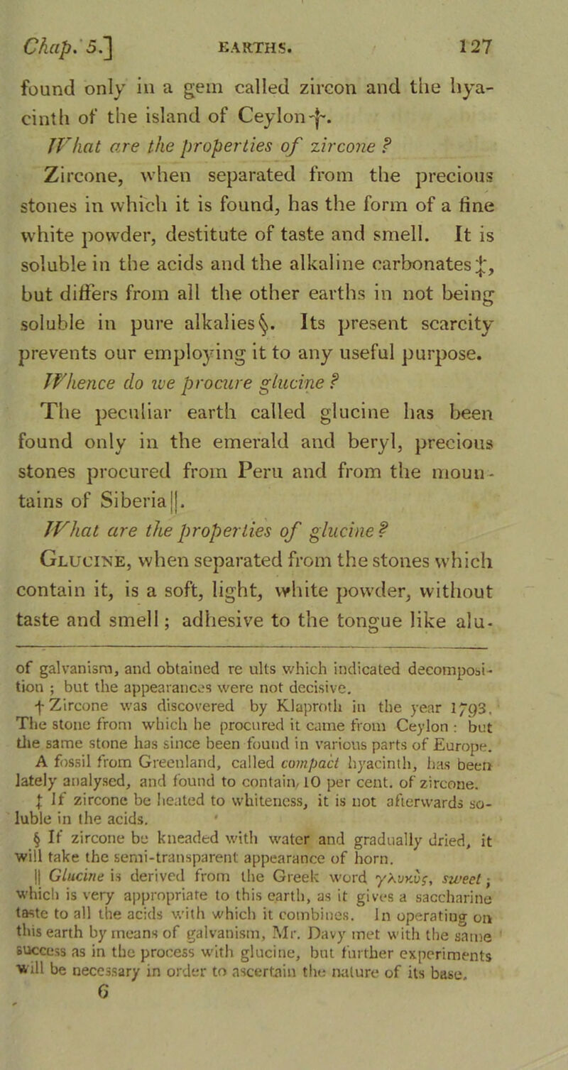 found only in a gem called zircon and the hya- cinth of the island of Ceylon-f~. TVhat are the properties of zircone ? Zircone, when separated from the precious stones in which it is found, has the form of a fine white powder, destitute of taste and smell. It is soluble in the acids and the alkaline carbonates but differs from all the other earths in not being soluble in pure alkalies^,. Its present scarcity prevents our employing it to any useful purpose. Whence do we procure glucine f The peculiar earth called glucine has been found only in the emerald and beryl, precious stones procured from Peru and from the moun- tains of Siberia jj. What are the properties of glucine ? Glucine, when separated from the stones which contain it, is a soft, light, white powder, without taste and smell; adhesive to the tongue like alu- of galvanism, and obtained re ults which indicated decomposi- tion ; but the appearances were not decisive. f Zircone was discovered by Klaproth in the year 1/Q3. The stone from which he procured it came from Ceylon : but the same stone has since been found in various parts of Europe. A fossil from Greenland, called compact hyacinth, has been lately analysed, and found to contain, 10 per cent, of zircone. { If zircone be heated to whiteness, it is not afterwards so- luble in the acids. § If zircone be kneaded with water and gradually dried, it will take the semi-transparent appearance of horn. || Glucine is derived from the Greek word y\vv.vs, sweet: which is very appropriate to this earth, as it gives a saccharine taste to all the acids with which it combines. In operating on this earth by means of galvanism, Mr. Davy met with the same success as in the process with glucine, but further experiments will be necessary in order to ascertain the nature of its base, 6