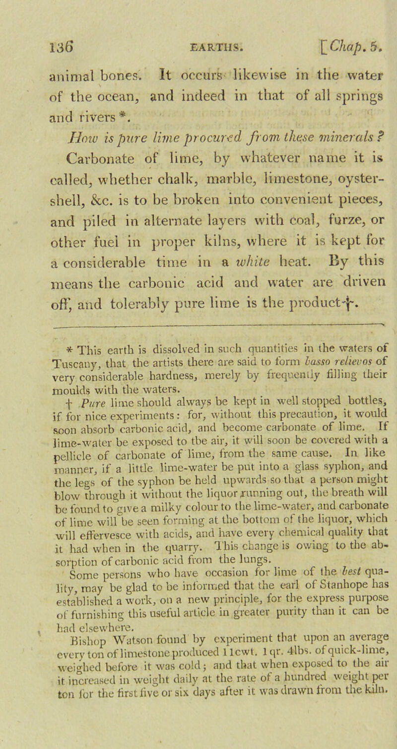 animal bones. It occurs likewise in the water of the ocean, and indeed in that of all springs and rivers *. How is pure lime procured from these minerals ? Carbonate of lime, by whatever name it is called, whether chalk, marble, limestone, oyster- shell, &c. is to be broken into convenient pieces, and piled in alternate layers with coal, furze, or other fuel in proper kilns, where it is kept for a considerable time in a white heat. By this means the carbonic acid and water are driven off, and tolerably pure lime is the productd~. * This earth is dissolved in such quantities in the waters of Tuscany, that the artists there are said to form lasso relievos of very considerable hardness, merely by frequently filling their moulds with the waters. f Pure lime should always be kept in well stopped bottles, if for nice experiments : for, without this precaution, it would soon absorb carbonic acid, and become carbonate of lime. If lime-water be exposed to tbe air, it will soon be covered with a pellicle of carbonate of lime, from the same cause. In like manner, if a little lime-water be put into a glass syphon, and the legs of the syphon be held upwards so that a person might blow through it without the liquor running out, the breath will be found to give a milky colour to the lime-water, and carbonate of lime wilHie seen forming at the bottom of the liquor, which will effervesce with acids, and have every chemical quality that it had when in the quarry. This change is owing to the ab- sorption of carbonic acid from the lungs. Some persons who have occasion for lime of the lest qua- lity, may be glad to be informed that the earl of Stanhope has established a work, on a new principle, for the express purpose of furnishing this useful article in greater purity than it can be had elsewhere. Bishop Watson found by experiment that upon an average every ton of limestone produced 1 lcwt. 1 qr. 4lbs. of quick-lime, weighed before it was cold; and that when exposed to the ait it increased in weight daily at the rate of a bundled weight pet ton for the first five or six days after it was drawn from the kiln.