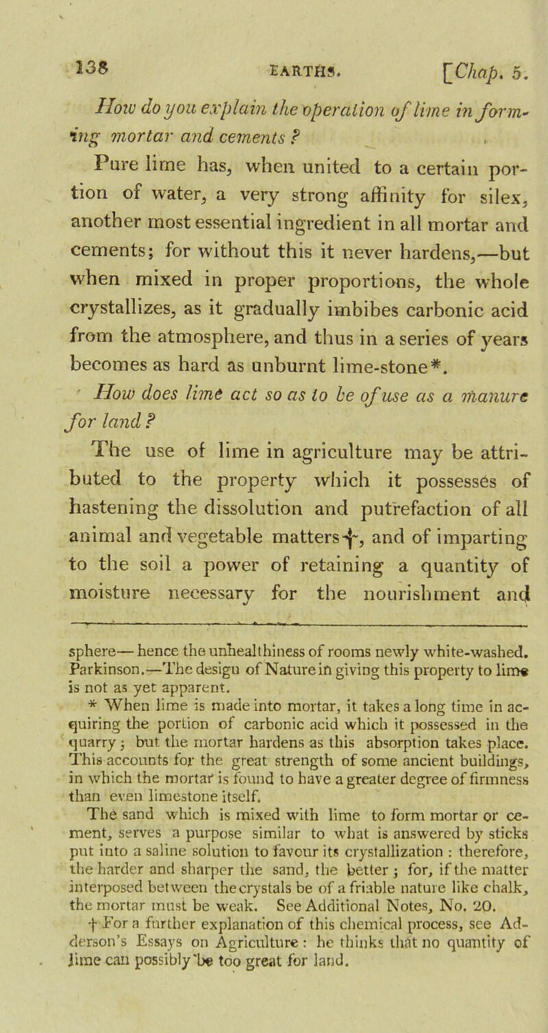 13Z How do you explain the operation of lime inform- ing mortar and cements P Pure lime has, when united to a certain por- tion of water, a very strong affinity for si lex, another most essential ingredient in all mortar and cements; for without this it never hardens,—but when mixed in proper proportions, the whole crystallizes, as it gradually imbibes carbonic acid from the atmosphere, and thus in a series of years becomes as hard as unburnt lime-stone* *. How does lime act so as to he of use as a manure for land P The use of lime in agriculture may be attri- buted to the property which it possesses of hastening the dissolution and putrefaction of all animal and vegetable matters^-, and of imparting to the soil a power of retaining a quantity of moisture necessary for the nourishment and sphere—hence the unheal t hi ness of rooms newly white-washed. Parkinson.—The design of Nature in giving this property to lime is not as yet apparent. * When lime is made into mortar, it takes a long time in ac- quiring the portion of carbonic acid which it possessed in the quarry; but the mortar hardens as this absorption takes place. This accounts for the great strength of some ancient buildings, in which the mortar is found to have a greater degree of firmness than even limestone itself. The sand which is mixed with lime to form mortar or ce- ment, serves a purpose similar to what is answered by sticks put into a saline solution to favour its crystallization : therefore, the harder and sharper the sand, the better ; for, if the matter interposed between thecrystals be of a friable nature like chalk, the mortar must be weak. See Additional Notes, No. 20. f For a further explanation of this chemical process, see Ad- derson’s Essays on Agriculture: he thinks that no quantity of jime can possibly'be too great for land.