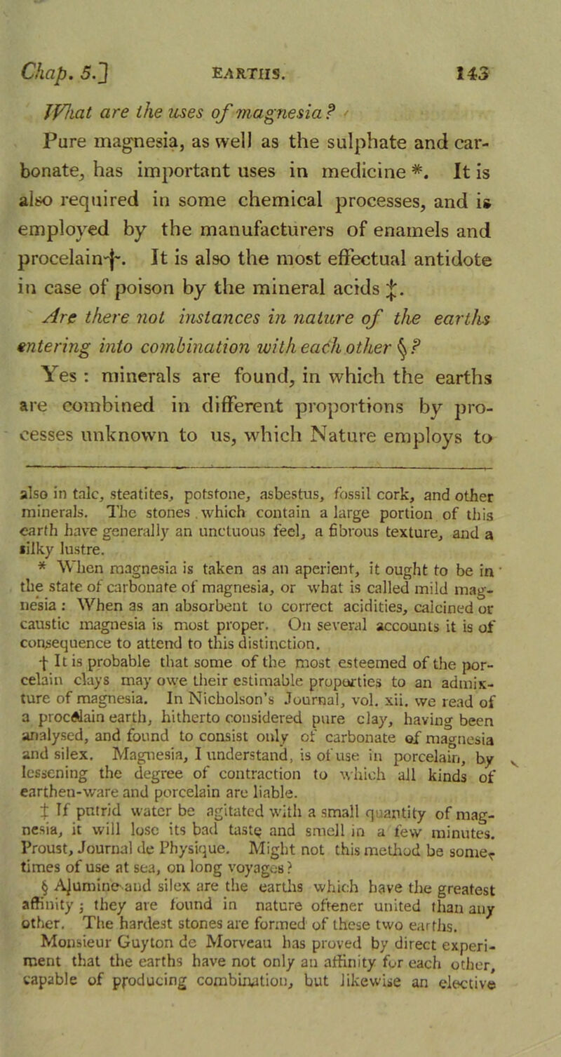 JVhat are the uses of magnesia f Pare magnesia, as well as the sulphate and car- bonate, has important uses in medicine * * * * §. It is also required in some chemical processes, and is employed by the manufacturers of enamels and procelain-j-. It is also the most effectual antidote in case of poison by the mineral acids J. Are there not instances in nature of the earths entering into combination with each other Yes : minerals are found, in which the earths are combined in different proportions by pro- cesses unknown to us, which Nature employs to also in talc, steatites, potstone, asbestus, fossil cork, and other minerals. The stones which contain a large portion of this earth have generally an unctuous feel, a fibrous texture, and a silky lustre. * When magnesia is taken as an aperient, it ought to be in the state of carbonate of magnesia, or what is called mild mag- nesia : When as an absorbent to correct acidities, calcined or caustic magnesia is most proper. On several accounts it is of consequence to attend to this distinction. f It is probable that some of the most esteemed of the por- celain clays may owe their estimable properties to an admix- ture of magnesia. In Nicholson’s Journal, vol. xii, we read of a procAlain earth, hitherto considered pure clay, having been analysed, and found to consist only of carbonate of magnesia and silex. Magnesia, I understand, is of use in porcelain, by lessening the degree of contraction to which all kinds of earthen-ware and porcelain are liable. X If putrid water be agitated with a small quantity of mag- nesia, it will lose its bail tastQ and smell in a few minutes. Proust, Journal de Physique. Might not this method be somer times of use at sea, on long voyageB? § AJumine-and silex are the earths which have the greatest affinity ; they are found in nature oftener united than any other. The hardest stones are formed of these two earths. Monsieur Guyton de Morveau has proved by direct experi- ment that the earths have not only an affinity for each other, capable of producing combination, but likewise an elective