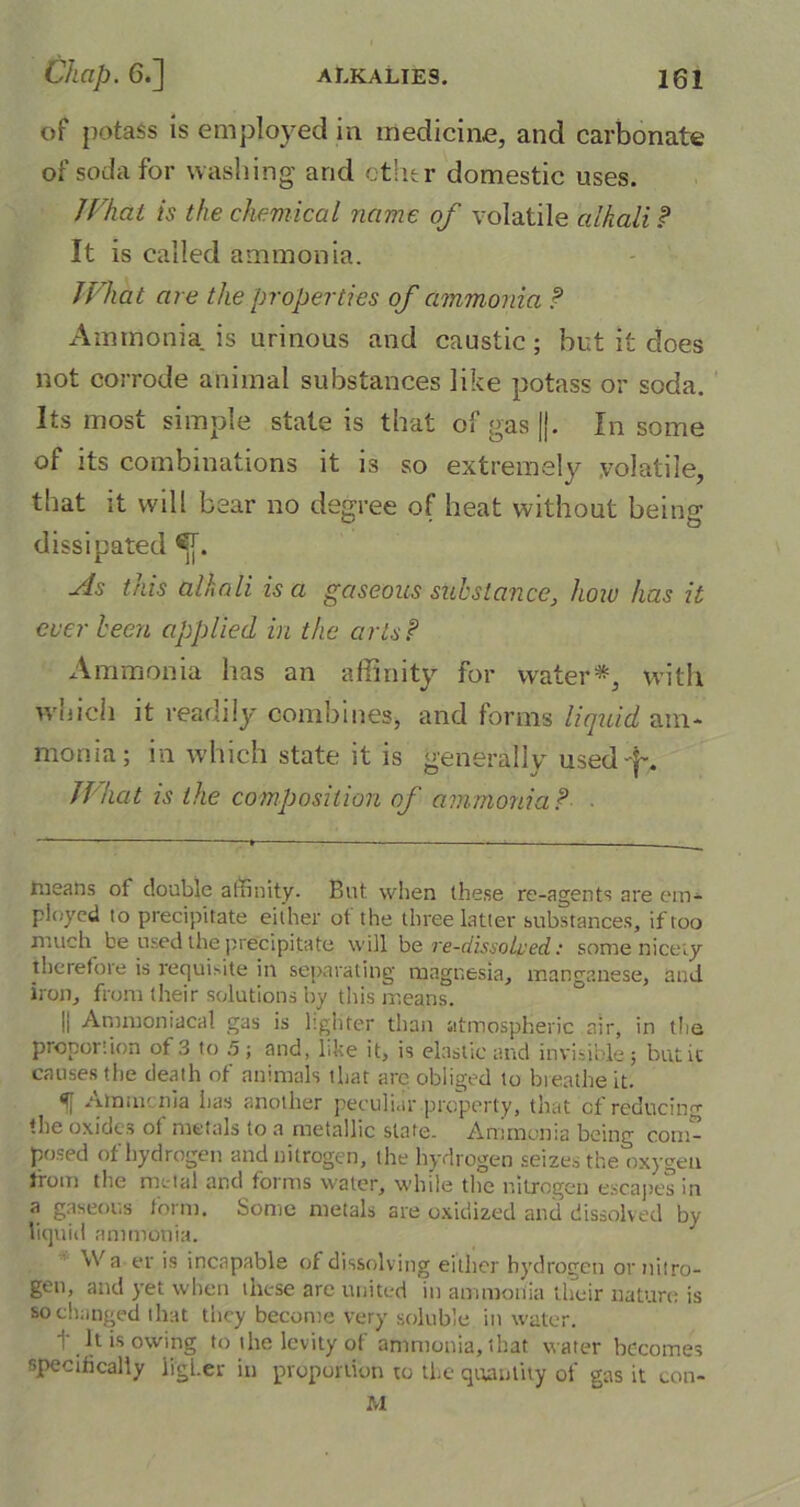 of potass is employed in medicine, and carbonate of soda for washing and ether domestic uses. I Chat is the chemical name of volatile alkali? It is called ammonia. What are the properties of ammonia ? Ammonia is urinous and caustic; but it does not corrode animal substances like potass or soda. Its most simple state is that of gas ||. In some of its combinations it is so extremely volatile, that it will bear no degree of heat without being dissipated £[. As this alkali is a gaseous substance, how has it ever been applied in the arts? Ammonia has an affinity for water*, with which it readily combines, and forms liquid am- monia; in which state it is generally used -f*. What is the composition of ammonia? • tneans of double affinity. But when these re-agents are em- ployed to precipitate either ot'the three latter substances, if too much be used the precipitate will be re-dissoiped: some nicety therefore is requisite in separating magnesia, manganese, and iron, from (heir solutions by this means. || Ammoniacal gas is lighter than atmospheric air, in the proportion of 3 to .5 ; and, like it, is elastic and invisible; but it causes the death of animals that are obliged to breathe it. H Am me nia lias another peculiar property, that of reducing the oxides of metals to a metallic slate. Ammonia being com- posed of hydrogen and nitrogen, the hydrogen seizes the oxygen from the metal and forms water, while the nitrogen escapes in a gaseous form. Some metals are oxidized and dissolved by- liquid ammonia. Wa er is incapable of dissolving either hydrogen or nitro- gen, and yet when these are united in ammonia their nature is so changed that tiicy become very soluble in water. t It is owing to the levity of ammonia, that water becomes specifically higher in proportion to the quantity of gas it con- M