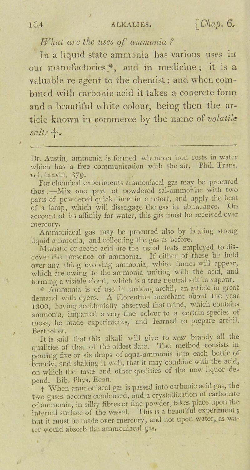 TV hat are the uses of ammonia ? In a liquid slate ammonia has various uses in our manufactories* *, and in medicine; it is a valuable reagent to the chemist; and when com- bined with carbonic acid it takes a concrete form and a beautiful white colour, being then the ar- ticle known in commerce by the name ot volatile sails Dr. Austin, ammonia is formed whenever iron rusts in water which has a free communication with the air. Phil. Trans, vol. lxxviii. 37Q. For chemical experiments ammoniacal gas may be procured thus :—Mix one part of powdered sal-ammoniac with two parts of powdered quick-lime in a retort, and apply the heat of a lamp, which will disengage the gas in abundance. On account of its affinity for water, this gas must be received over mercury. Ammoniacal gas may be procured also by heating strong liquid ammonia, and collecting the gas as before. Muriatic or acetic acid are the usual tests employed to dis- cover the presence of ammonia. If either of these be held over any thing evolving ammonia, white fumes will appear, which are owing to the ammonia uniting with the acid, and forming a visible cloud, which is a true neutral salt in vapour. * Ammonia is of use in making archil, an article in great demand with dyers. A Florentine merchant about the year 1300, having accidentally observed that urine, which contains ammonia, iffiparted a very fine colour to a certain species of moss, he made experiments, and learned to prepare archil. Berthollet. It is said that this alkali will give to new brandy all the qualities of that of the oldest date. The method consists in pouring five or six drops of aqua-ammonia into each bottle of brandy, and shaking it well, that it may combine with the acid, on which the taste and other qualities of the new liquor de- pend. Bib. Phys. Econ. ' . -j- When ammoniacal gas is passed into carbonic acid gas, the two gases become condensed, and a crystallization of caibonate of ammonia, in silky fibres or fine powder, takes place upon the internal surface of the vessel, this is a beautiful experiment; but it must be made over mercury, and not upon water, as wa- ter would absorb the ammoniacal gas.