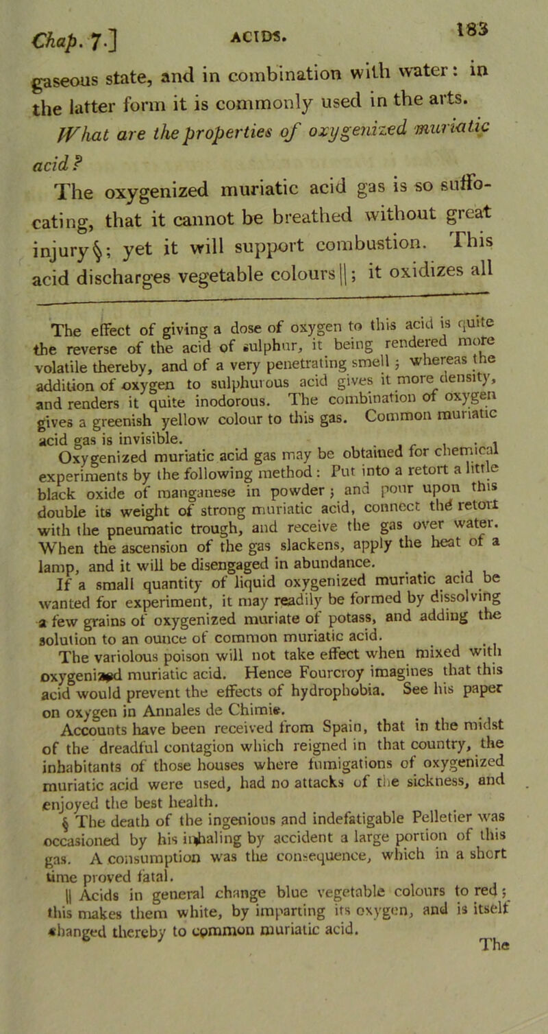 gaseous state, and in combination with water: in the latter form it is commonly used in the arts. What are the properties of oxygenized muriatic acid ? The oxygenized muriatic acid gas is so suffo- cating, that it cannot be breathed without great injuryyet it will support combustion. This acid discharges vegetable colours ||; it oxidizes all The effect of giving a dose of oxygen to this acid is quite the reverse of the acid of sulphur, it being rendered more volatile thereby, and of a very penetrating smell 5 whereas the addition of oxygen to sulphurous acid gives it more density, and renders it quite inodorous. The combination of oxygen gives a greenish yellow colour to this gas. Common muriatic acid gas is invisible. . , . , Oxygenized muriatic acid gas may be obtained tor chemical experiments by the following method : Put into a retort a little black oxide of manganese in powder; and pour upon this double its weight of strong muriatic acid, connect thd retort with the pneumatic trough, and receive the gas over watei. When the ascension of the gas slackens, apply the heat of a lamp, and it will be disengaged in abundance. If a small quantity of liquid oxygenized muriatic acid be wanted for experiment, it may readily be formed by dissolving a few grains of oxygenized muriate of potass, and adding the solution to an ounce of common muriatic acid. The variolous poison will not take effect when mixed with oxygenized muriatic acid. Hence Fourcroy imagines that this acid would prevent the effects of hydrophobia. See his paper on oxygen in Annales de Chimie. Accounts have been received trom Spain, that in the midst of the dreadful contagion which reigned in that country, the inhabitants of those houses where fumigations of oxygenized muriatic acid were used, had no attacks of the sickness, and enjoyed the best health. § The death of the ingenious and indefatigable Pelletier was occasioned by his inhaling by accident a large portion of this gas. A consumption was the consequence, which in a short time proved fatal. || Acids in general change blue vegetable colours to red; this makes them white, by imparting its oxygen, and is itselt ♦hanged thereby to common muriatic acid. The