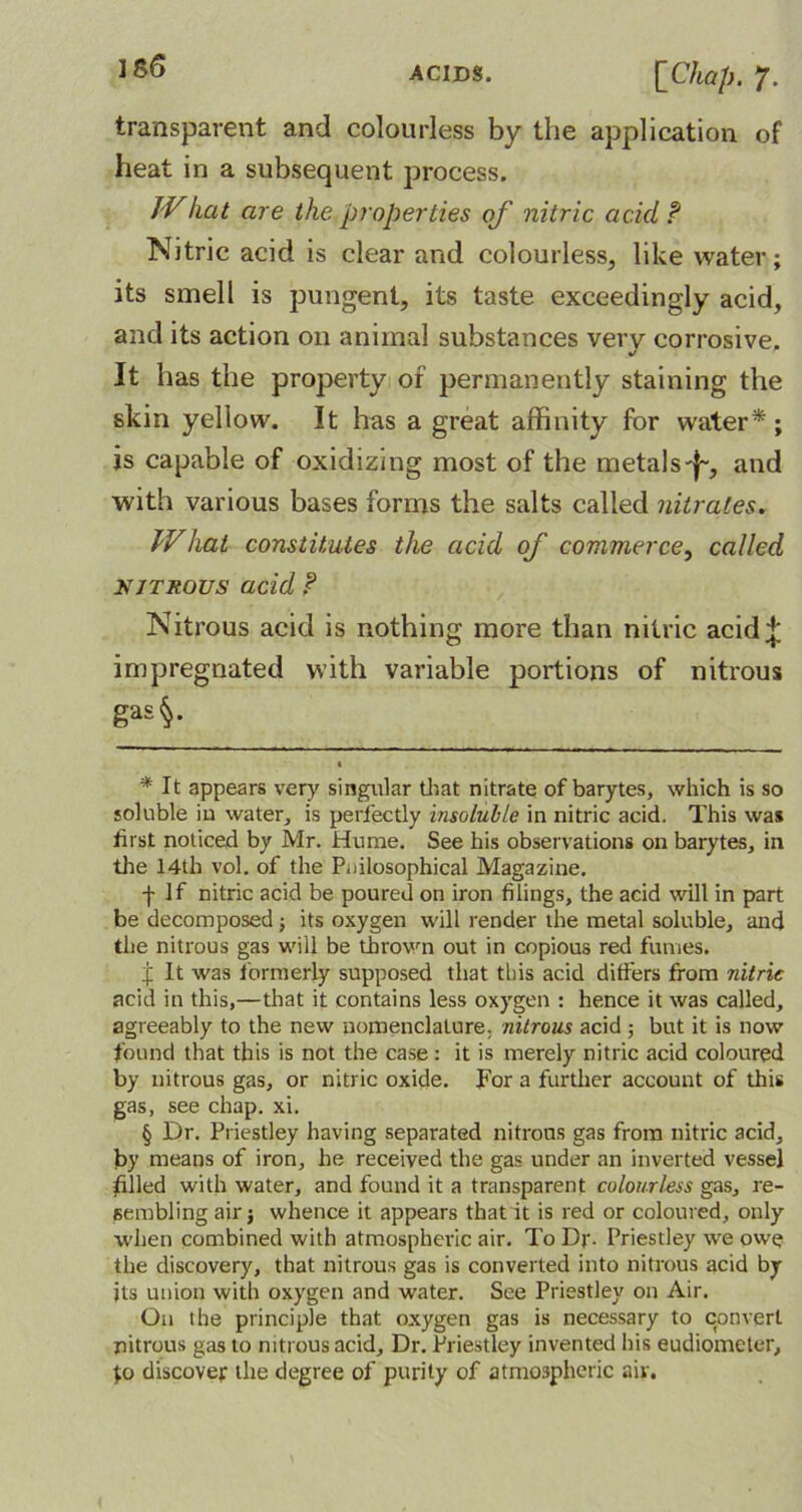 IS6 transparent and colourless by the application of heat in a subsequent process. IVlicit are the properties of nitric acid P Nitric acid is clear and colourless, like water; its smell is pungent, its taste exceedingly acid, and its action on animal substances very corrosive. %/ It has the property of permanently staining the skin yellow. It has a great affinity for water* *; is capable of oxidizing most of the metals-j-, and with various bases forms the salts called nitrates. What constitutes the acid of commerce, called nitrous acid ? Nitrous acid is nothing more than nitric acid;}; impregnated with variable portions of nitrous gas§. • * It appears very singular that nitrate of barytes, which is so soluble iu water, is perfectly insoluble in nitric acid. This was first noticed by Mr. Hume. See his observations on barytes, in the 14th vol. of the Pnilosophical Magazine. -f- If nitric acid be poured on iron filings, the acid will in part be decomposed; its oxygen will render the metal soluble, and the nitrous gas will be thrown out in copious red fumes. f It was formerly supposed that this acid differs from nitric acid in this,—that it contains less oxygen : hence it was called, agreeably to the new nomenclature; nitrous acid; but it is now found that this is not the case: it is merely nitric acid coloured by nitrous gas, or nitric oxide. For a further account of this gas, see chap. xi. § Dr. Priestley having separated nitrons gas from nitric acid, by means of iron, he received the gas under an inverted vessel filled with water, and found it a transparent colourless gas, re- sembling air j whence it appears that'it is red or coloured, only when combined with atmospheric air. To Dr- Priestley we owe the discovery, that nitrous gas is converted into nitrous acid by its union with oxygen and water. See Priestley on Air. On the principle that oxygen gas is necessary to convert nitrous gas to nitrous acid. Dr. Priestley invented his eudiometer, discover the degree of purity of atmospheric air.