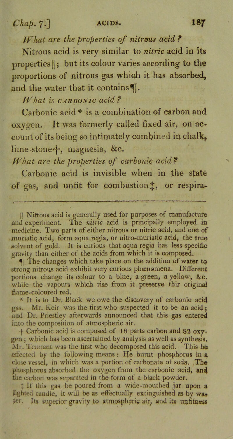 What are the properties of nitrous add ? Nitrous acid is very similar to nitric acid in its properties |); but its colour varies according to the proportions of nitrous gas which it has absorbed, and the water that it contains^. What is carbonic acid ? Carbonic acid# is a combination of carbon and oxygen. It was formerly called fixed air, on ao count of its being so intimately combined in chalk, lime -stone-f, magnesia, &c. What are the properties of carbonic acid ? Carbonic acid is invisible when in the state of gas, and unfit for combustion^, or respira- |! Nitrous acid is generally used for purposes of manufacture and experiment. The nitric acid is principally employed in medicine. Two parts of either nitrous or nitric acid, and one of muriatic acid, form aqua regia, or nitro-muriatic acid, the true solvent of gold. It is curious that aqua regia has less specific gravity than either of the acids from which it is composed. The changes which take place on the addition of water to strong nitrous acid exhibit very curious phaenomena. Different portions change its colour to a blue, a green, a yellow, &c, while the vapours which rise from it preserve tbir original flame-coloured red. * It is to Dr. Black we owe the discovery of carbonic acid gas. Mr. Keir was the first who suspected it to be an acid ; aud Dr. Priestley afterwards announced that this gas entered into the composition of atmospheric air. f Carbonic acid is composed of 18 parts carbon and 82 oxy- gen ; which has been ascertained by analysis as well as synthesis. Mr. Tennant was the first who decomposed this acid. This he effected by the following means : He burnt phosphorus in a close vessel, in which was a portion of carbonate ot soda. Tbs phosphorus absorbed the oxygen from the carbonic acid, and the carbon was separated in the form of a black powder. X If this gas be poured from a wide-mouthed jar upon a lighted candle, it will be as effectually extinguished as by wa« ter. Its superior gravity to atmospheric air, and its unfitness