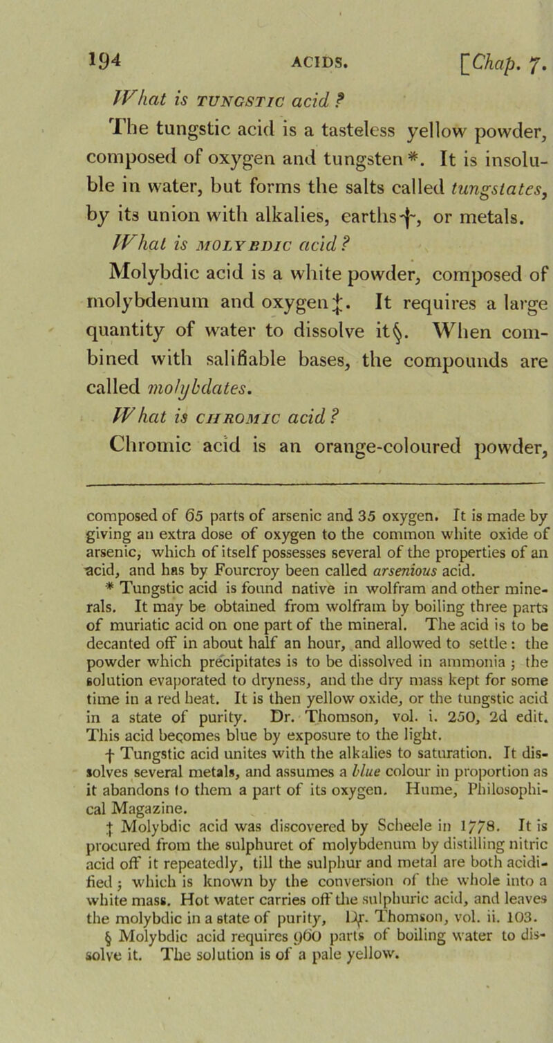 TV hat is tungstic acid t I he tungstic acid is a tasteless yellow powder, composed of oxygen and tungsten* * * * §. It is insolu- ble in water, but forms the salts called tungstates, by its union with alkalies, earths-j~, or metals. TVhat is molybdic acid ? Molybdic acid is a white powder, composed of molybdenum and oxygen;*;. It requires a large quantity of water to dissolve it§. When com- bined with salifiable bases, the compounds are called molybdates. TV hat is chromic acid ? Chromic acid is an orange-coloured powder, composed of 65 parts of arsenic and 35 oxygen. It is made by giving an extra dose of oxygen to the common white oxide of arsenic, which of itself possesses several of the properties of an acid, and has by Fourcroy been called arsenious acid. * Tungstic acid is found native in wolfram and other mine- rals. It may be obtained from wolfram by boiling three parts of muriatic acid on one part of the mineral. The acid is to be decanted off in about half an hour, and allowed to settle: the powder which precipitates is to be dissolved in ammonia ; the solution evaporated to dryness, and the dry mass kept for some time in a red heat. It is then yellow oxide, or the tungstic acid in a state of purity. Dr. Thomson, vol. i. 250, 2d edit. This acid beqomes blue by exposure to the light. f Tungstic acid unites with the alkalies to saturation. It dis- solves several metals, and assumes a blue colour in proportion as it abandons fo them a part of its oxygen. Hume, Philosophi- cal Magazine. X Molybdic acid was discovered by Scheele in 17/8. It is procured from the sulphuret of molybdenum by distilling nitric acid off it repeatedly, till the sulphur and metal are both acidi- fied ; which is known by the conversion of the whole into a white mass. Hot water carries off the sulphuric acid, and leaves the molybdic in a 6tate of purity, Ulf. Thomson, vol. ii. 103. § Molybdic acid requires yO'O parts of boiling water to dis- solve it. The solution is of a pale yellow.