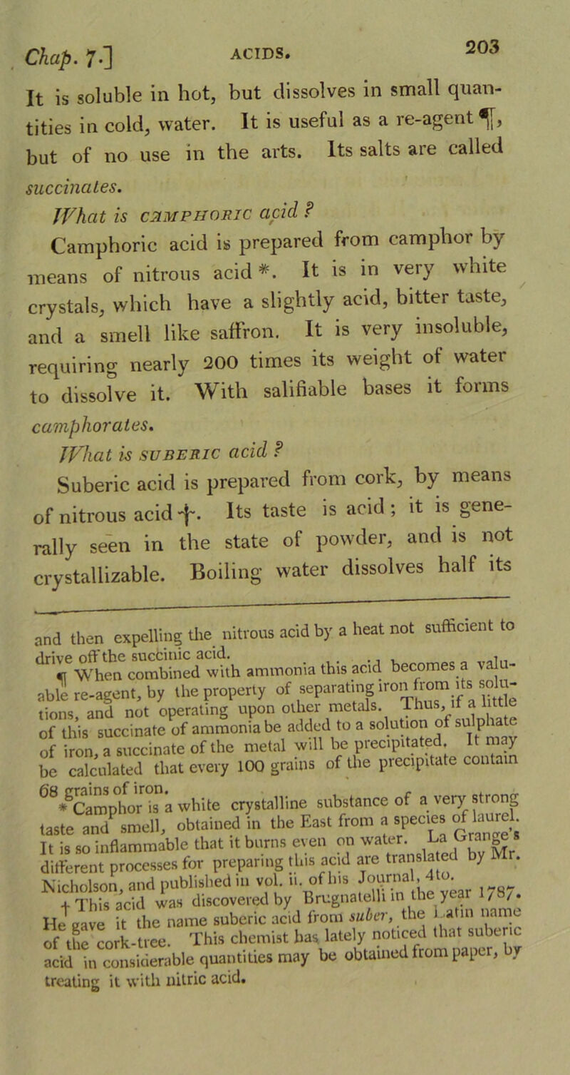 It is soluble in hot, but dissolves in small quan- tities in cold, water. It is useful as a re-agent ^[, but of no use in the arts. Its salts are called succinates. What is camphoric acid ? Camphoric acid is prepared from camphor by means of nitrous acid*. It is in very white crystals, which have a slightly acid, bitter taste, and a smell like saffron. It is very insoluble, requiring nearly 200 times its weight of watei to dissolve it. With salifiable bases it forms camphor ates. What is suberic acid ? Suberic acid is prepared from cork, by means of nitrous acidf. Its taste is acid; it is gene- rally seen in the state of powder, and is not crystaliizable. Boiling water dissolves half its and then expelling the nitrous acid by a heat not sufficient to drive off the sucfcinic acid. , «r When combined with ammonia this acid becomes a valu- able! re-agent, by the property of separating.iron from ds soffi- tions, and not operating upon other metals Thus, it a 1 t of this succinate of ammonia be added to a solution of sulphat of iron a succinate of the metal will be precipitated. It may be calculated that every 100 grains of the precipitate contain 68*SCamphor is a white crystalline substance of a very strong taste and smell, obtained in the East from a species rfhari. It is so inflammable that it burns even on water. La Ejai ^ different processes for preparing this acid are translated by . Nicholson, and published in vol 11. of his Jouraa ,4to. t This acid was discovered by Brugnatelh in he year / /. He eave it the name suberic acid Irom suber, the r atal name of the co*-tree. This chemist has lately noticed that subenc acid in considerable quantities may be obtained from paper, by treating it with nitric acid.