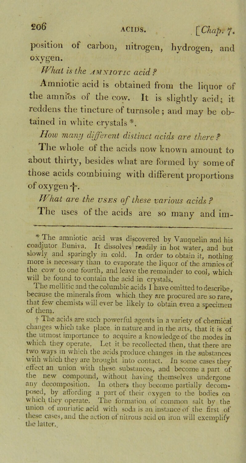 ACIIjS. . [Chap. 7. position of carbon, nitrogen, hydrogen, and oxygen. What is the amniotic acid ? Amniotic acid is obtained from the liquor of the amnios of the cow. It is slightly acid; it reddens the tincture of turnsole ; and may be ob- tained in white crystals*. How many different distinct acids are there ? 1 he whole of the acids now known amount to about thirty, besides what are formed by some of those acids combining with different proportions of oxygen JVkat are the uses of these various acids ? The uses of the acids are so many and im- ■ The amniotic acid was discovered bv Vauquelin and his coadjutor buniva. It dissolves readily in hot water, and but slowly and sparingly in cold. In order to obtain it, nothing- more is necessary than to evaporate the liquor of the amnios of’ the cow to one fourth, and leave the remainder to cool, which will be found to contain the acid in crystals. The mellitic and thecolumbic acids I have omitted to describe, because the minerals from which they are procured are so rare, that few chemists will ever be likely to obtain even a specimen of them. f The acids are such powerful agents in a variety of chemical changes which take place in nature and in the arts, that it is of the utmost importance to acquire a knowledge of the modes in which they operate. Let it be recollected then, that there are two ways in which the acids produce changes in the substances with which they are brought into contact. In some cases they eftect an union with these substances, and become a part of the new compound, without having themselves undergone any decomposition. In others they become partially decom- posed, by affording a part of their oxygen to the bodies on which they operate. The formation of common salt by the union of muriatic acid with soda is an instance of the first of these cases, and the action of nitrous acid on iron will exemplify the latter..