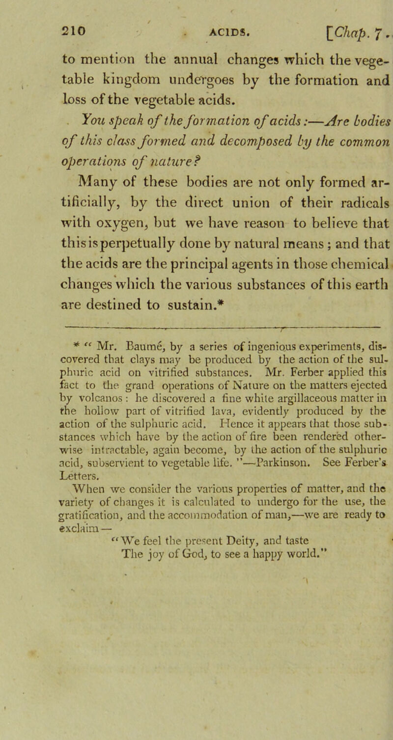 to mention the annual changes which the vege- table kingdom undergoes by the formation and loss of the vegetable acids. You speak of the formation of acids:—Are bodies of this class formed and decomposed by the common operations of nature f Many of these bodies are not only formed ar- tificially, by the direct union of their radicals with oxygen, but we have reason to believe that this is perpetually done by natural means ; and that the acids are the principal agents in those chemical changes which the various substances of this earth are destined to sustain.* . 7 * “ Mr. Ban me, by a series of ingenious experiments, dis- covered that clays may be produced by the action of the sul- phuric acid on vitrified substances. Mr. Ferber applied this fact to the grand operations of Nature on the matters ejected by volcanos : he discovered a fine white argillaceous matter in the hollow part of vitrified lava, evidently produced by the action of the sulphuric acid. Hence it appears that those sub- stances which have by the action of fire been rendered other- wise intractable, again become, by the action of the sulphuric acid, subservient to vegetable life. ”—Parkinson. See Ferber’s Letters. When we consider the various properties of matter, and the variety of changes it is calculated to undergo for the use, the gratification, and the accommodation of man,—we are ready to exclaim — “We feel the present Deity, and taste The joy of God, to see a happy world.”