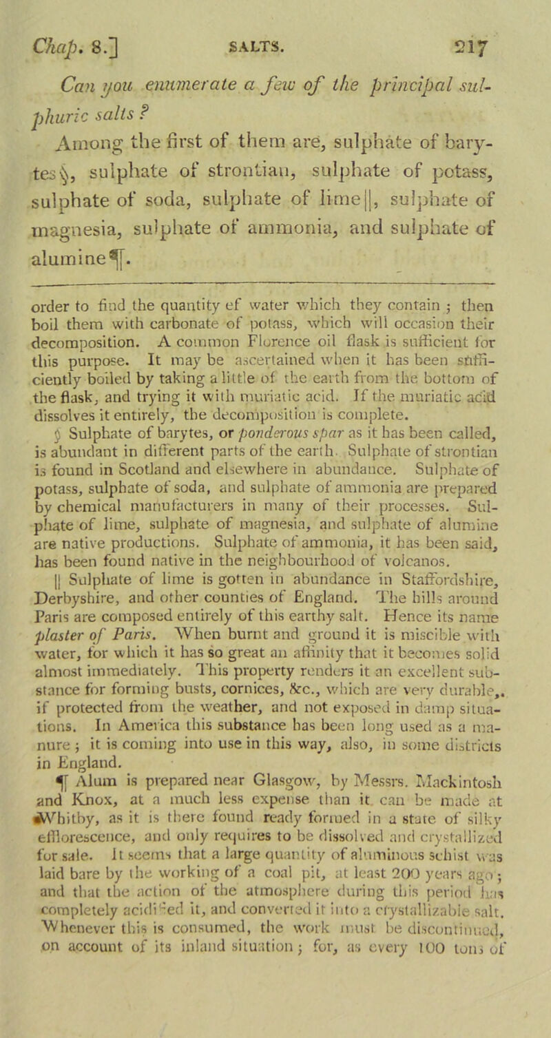 Can you enumerate a few of the principal sul- phuric salts ? Among the first of them are, sulphate of bary- tes sulphate of strontian, sulphate of potass, sulphate of soda, sulphate of lime||, sulphate of magnesia, sulphate of ammonia, and sulphate of alumine^. order to find the quantity ef water which they contain ; then boil them with carbonate of potass, which will occasion their decomposition. A common Florence oil flask is sufficient for this purpose. It may be ascertained when it has been suffi- ciently boiled by taking a little of the earth from the bottom of the flask, and trying it with muriatic acid. If the muriatic acid dissolves it entirely, the decomposition is complete. $ Sulphate of barytes, or ponderous spar as it has been called, is abundant in different parts of the earth Sulphate of strontian is found in Scotland and elsewhere in abundance. Sulphate of potass, sulphate of soda, and sulphate of ammonia are prepared by chemical manufacturers in many of their processes. Sul- phate of lime, sulphate of magnesia, and sulphate of alumine are native productions. Sulphate of ammonia, it has been said, has been found native in the neighbourhood of volcanos. |] Sulphate of lime is gotten in abundance in Staffordshire, Derbyshire, and other counties of England. The hills around Paris are composed entirely of this earthy salt. Hence its name plaster of Paris. When burnt and ground it is miscible with water, for which it has so great an affinity that it becomes solid almost immediately. This property renders it an excellent sub- stance for forming busts, cornices, &c., which are very durable,, if protected from the weather, and not exposed in damp situa- tions. In America this substance has been long used as a ma- nure ; it is coming into use in this way, also, in some districts in England. Alum is prepared near Glasgow, by Messrs. Mackintosh and Knox, at a much less expense than it can be made at Whitby, as it is there found ready formed in a state of silky efflorescence, and only requires to be dissolved and crystallized for sale. It seems that a large quantity of aluminous schist was laid bare by the working of a coal pit, at least 200 years ago; and that the action of the atmosphere during this period has completely acidised it, and converted it into a cfyslallizabie salt. Whenever this is consumed, the work must be discontinued, on account of its inland situation; for, as every 100 tom of