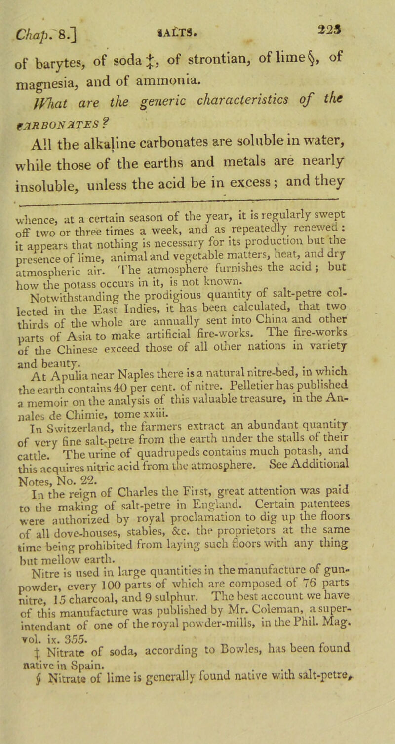 of barytes, of soda %, of strontian, of lime§, of magnesia, and of ammonia. Ifhat are the generic characteristics of the tARBONATES? All the alkaline carbonates are soluble in water, while those of the earths and metals are neai ly insoluble, unless the acid be in excess ; and they whence, at a certain season of the year, it is regularly swept off two or three times a week, and as repeatedly renewed : it appears that nothing is necessary for its production but the presence of lime, animal and vegetable matters, heat, and di y atmospheric air. The atmosphere furnishes the acid ; but how the potass occurs in it, is not known. Notwithstanding the prodigious quantity of salt-petre col- lected in die East Indies, it has been calculated, that two thirds of die whole are annually sent into China and other parts of Asia to make artificial fire-works. The fire-works of the Chinese exceed those of all other nations in variety and beauty. . , At Apulia near Naples there is a natural nitre-bed, in which the earth contains 40 per cent, of nitre. Pelletier has published a memoir on the analysis of this valuable tieasure, in the An- nales de Chimie, tome xxiii. In Switzerland, die farmers extract an abundant quantity of very fine salt-petre from the earth under the stalls of their cattle. The urine of quadrupeds contains much potash, and this acquires nitric acid from me atmosphere. See Additional Notes, No. 22. . In the reign of Charles the First, great attention was paid to the making of salt-petre in England. Certain patentees were authorized by royal proclamation to dig up the floors of all dove-houses, stables, &c. the proprietors at the same time being prohibited from laying such floois with any thing but mellow earth. . . Nitre is used in large quantities in the manufacture of gun- powder, every 100 parts of which are composed of 76 parts nitre, 15 charcoal, and 9 sulphur. The best account we have of this manufacture was published by Mr. Coleman, asuper- intendant of one of the royal powder-mills, in die Phil. Mag. vol. ix. 355. . , , . , , X Nitrate of soda, according to Bowles, has been found native in Spain. § Nitrate of lime is generally found native with salt-petre.