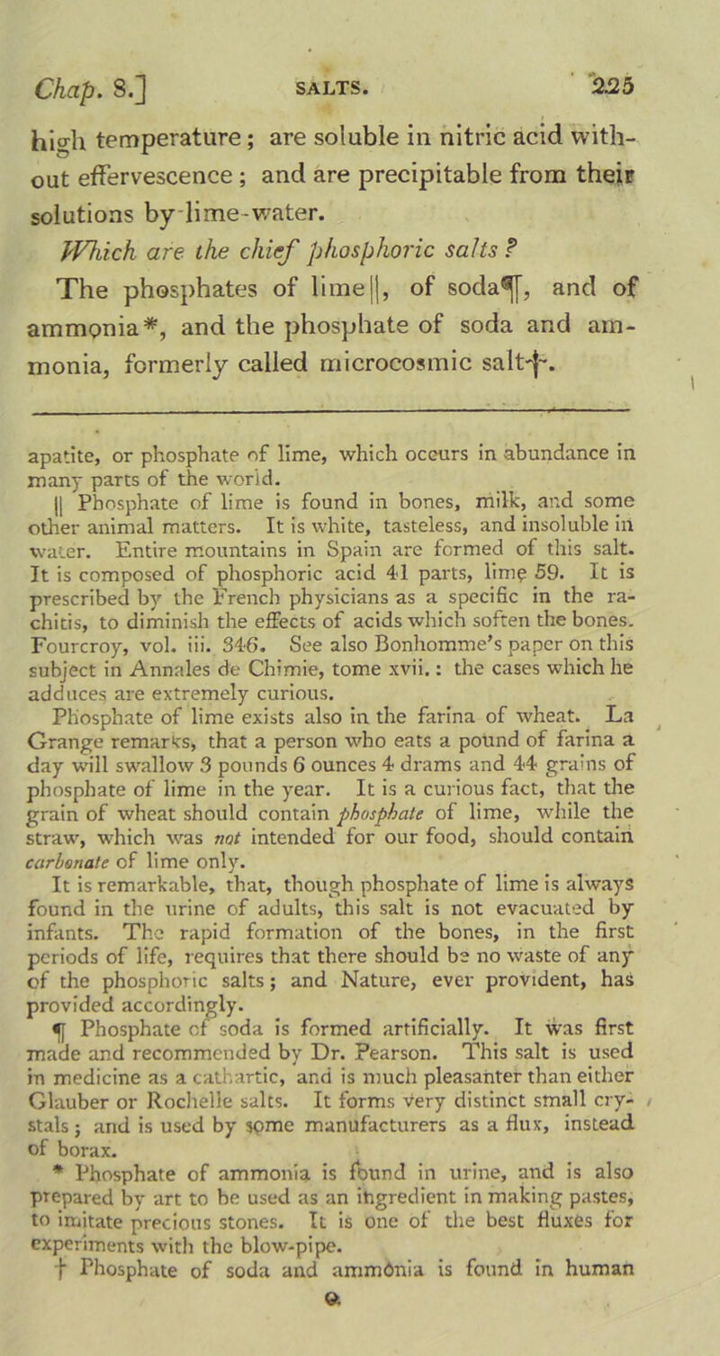 hio-h temperature ; are soluble in nitric acid with- out effervescence ; and are precipitable from their solutions by lime-water. Which are the chief phosphoric salts ? The phosphates of lime ||, of soda®f[, and of ammonia*, and the phosphate of soda and am- monia, formerly called microcosmic salt'}-. apatite, or phosphate of lime, which occurs in abundance in many parts of the world. |[ Phosphate of lime is found in bones, milk, and some other animal matters. It is white, tasteless, and insoluble in water. Entire mountains in Spain are formed of this salt. It is composed of phosphoric acid 41 parts, lime 59. It is prescribed by the French physicians as a specific in the ra- chitis, to diminish the effects of acids which soften the bones. Fourcroy, vol. iii. 346. See also Bonhomme’s paper on this subject in Annales de Chimie, tome xvii.: the cases which he adduces are extremely curious. Phosphate of lime exists also in the farina of wheat. La Grange remarks, that a person who eats a pound of farina a day will swallow 3 pounds 6 ounces 4 drams and 44 grains of phosphate of lime in the year. It is a curious fact, that the grain of wheat should contain phosphate of lime, while the straw, which was not intended for our food, should contain carbonate of lime only. It is remarkable, that, though phosphate of lime is always found in the urine of adults, this salt is not evacuated by infants. The rapid formation of the bones, in the first periods of life, requires that there should be no waste of any of the phosphoric salts; and Nature, ever provident, has provided accordingly. Phosphate cf soda is formed artificially. It was first made and recommended by Dr. Pearson. This salt is used in medicine as a cathartic, and is much pleasanter than either Glauber or Rochelle salts. It forms very distinct small cry- stals 5 and is used by some manufacturers as a flux, instead of borax. * Phosphate of ammonia is found in urine, and is also prepared by art to be used as an ingredient in making pastes, to imitate precious stones. It is one of the best fluxes for experiments with the blow-pipe. f Phosphate of soda and ammbnia is found in human 9.