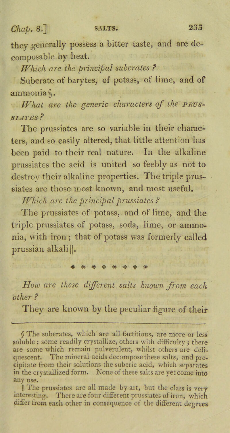 they generally possess a bitter taste, and are de- composable by heat. Which are the principal subercites P Suberate of barytes, of potass, of lime, and of ammonia §. What are the generic characters of the prus- si.-jtes P The pmssiates are so variable in their charac- ters, and so easily altered, that little attention has been paid to their real nature. In the alkaline prussiates the acid is united so feebly as not to destroy their alkaline properties. The triple prus- siates are those most known, and most useful. Which are the principal prussiates P The prussiates of potass, and of lime, and the triple prussiates of potass, soda, lime, or ammo- nia, with iron ; that of potass w as formerly called prussian alkali j|. How are these different salts known from, each other P They are known by the peculiar figure of their § The suberates, which are all factitious, are more or less soluble : some readily crystallize, others with difficulty ; there are some which remain pulverulent, whilst others are deli- quescent. The mineral acids decompose these salts, and pre- cipitate from their solutions the suberic acid, which separates in the crystallized form. None of these salts are yet come into any use. || The prussiates are all made by art, but the class is very interesting. There are four different prussiates of iron, which differ from each other in consequence of the different degrees