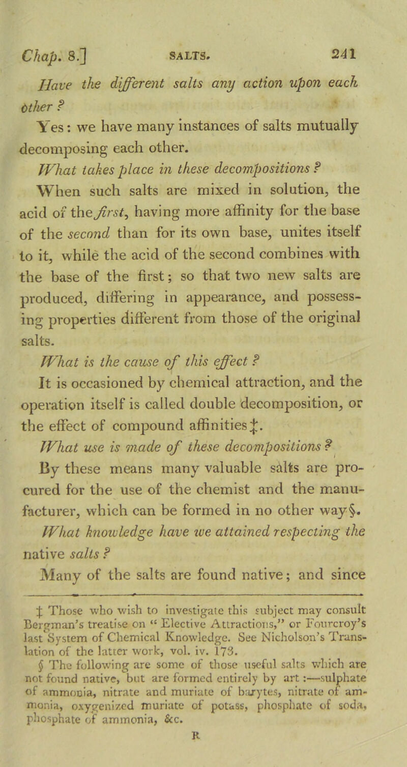 Have the different salts any action upon each Other P Yes: we have many instances of salts mutually decomposing each other. What takes place in these decompositions P When such salts are mixed in solution, the acid of the first, having more affinity for the base of the second than for its own base, unites itself to it, while the acid of the second combines with the base of the first; so that two new salts are produced, differing in appearance, and possess- ing properties different from those of the original salts. What is the cause of this effect P It is occasioned by chemical attraction, and the operation itself is called double decomposition, or the effect of compound affinities^. What use is made of these decompositions ? By these means many valuable salts are pro- cured for the use of the chemist and the manu- facturer, which can be formed in no other way§. What knowledge have we attained respecting the native salts P Many of the salts are found native; and since f Those who wish to investigate this subject may consult Bergman’s treatise on “ Elective Attractions,” or Fourcroy’s lastSystem of Chemical Knowledge. See Nicholson’s Trans- lation of the latter work, vol. iv. 173. § The following are some of those useful salts which are not found native, but are formed entirely by art:—sulphate of ammonia, nitrate and muriate of barytes, nitrate or am- monia, oxygenized muriate of potass, phosphate of soda, phosphate of ammonia, &c. R