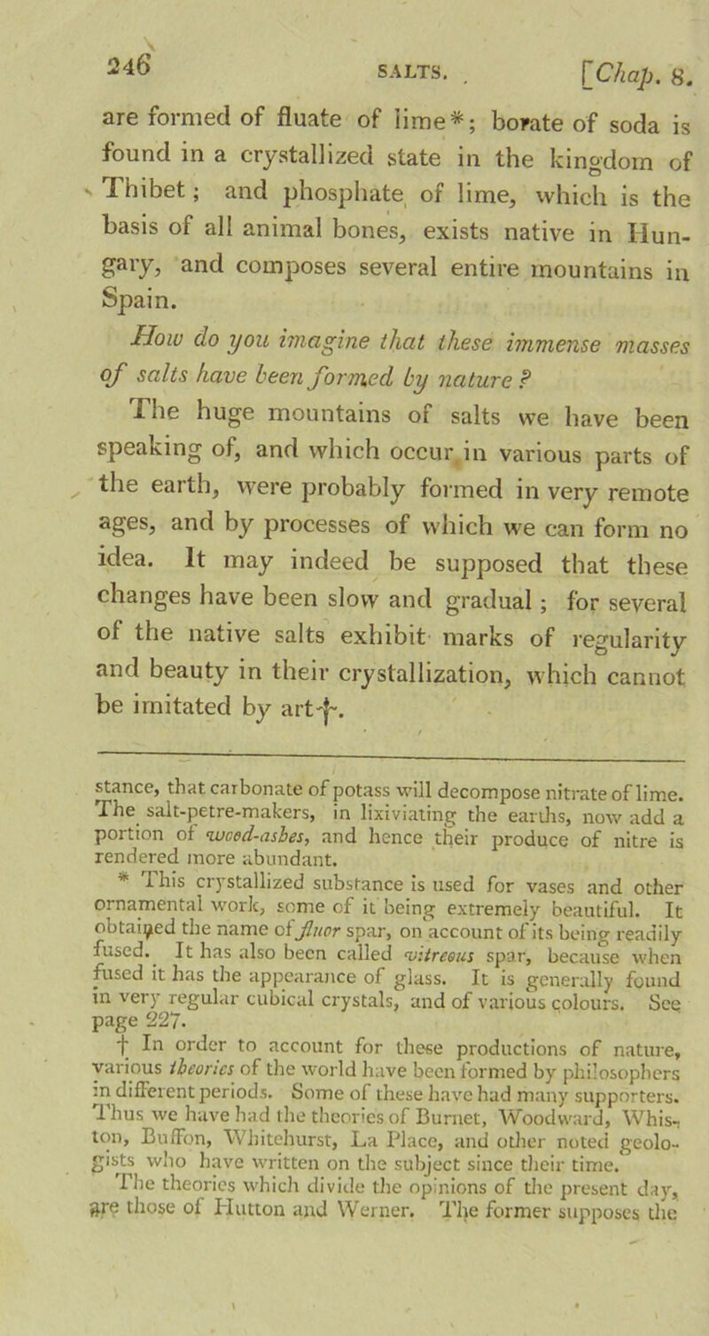 are formed of fluate of lime* *; borate of soda is found in a crystallized state in the kingdom of s Thibet; and phosphate of lime, which is the basis of all animal bones, exists native in Hun- gary, and composes several entire mountains in Spain. How do you imagine that these immense masses of salts have been formed by nature ? The huge mountains of salts we have been speaking of, and which occur, in various parts of the earth, were probably formed in very remote ages, and by processes of which we can form no idea. It may indeed be supposed that these changes have been slow and gradual; for several of the native salts exhibit marks of regularity and beauty in their crystallization, which cannot be imitated by art'f~. stance, that carbonate of potass will decompose nitrate of lime. The sait-petre-makers, in lixiviating the earths, now add a portion of weed-ashes, and hence their produce of nitre is rendered more abundant. * this ciystallized substance is used for vases and other ornamental work, some of it being extremely beautiful. It obtained the name 0ijluor spar, on account of its being readily fused. It has also been called vitreous spar, because when fused it has the appearance of glass. It is generally found in very regular cubical crystals, and of various colours. See page 227. f order to account for these productions of nature, various theories of the world have been formed by philosophers m different periods. Some of these have had many supporters. I hus we have had the theories of Burnet, Woodward, Whis- ton, BufFon, Whitehurst, La Place, and other noted geolo- gists who have written on the subject since their time.* The theories which divide the opinions of the present day, gre those of Hutton and Werner. The former supposes the