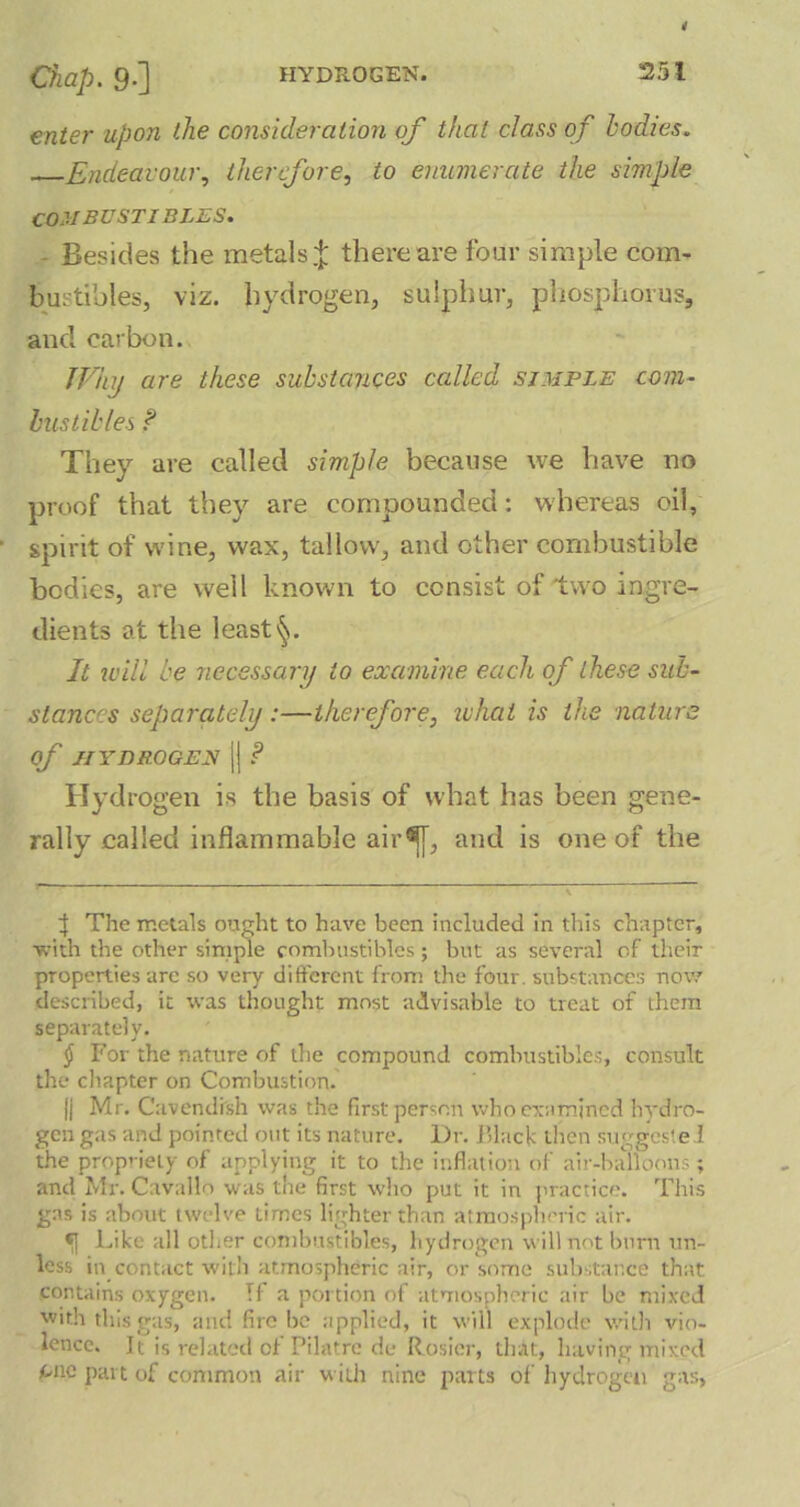 enter upon the consideration of that class of bodies. Endeavour, therefore, to enumerate the simple COMBUSTIBLES. Besides the metals.J; there are four simple com- bustibles, viz. hydrogen, sulphur, phosphorus, and carbon. TVhy are these substances called simple com- bustibles f They are called simple because we have no proof that they are compounded: w hereas oil, spirit of wine, wax, tallow', and other combustible bodies, are well known to consist of'two ingre- dients at the least^. It will be necessary to examine each of these sub- stances separately:—therefore, what is the nature Of HYDROGEN j| P Hydrogen is the basis of what has been gene- rally called inflammable air^[, and is one of the f The metals ought to have been included in this chapter, ■with the other simple combustibles; but as several of their properties are so very different from the four, substances now described, it was thought most advisable to treat of them separately. § For the nature of the compound combustibles, consult the chapter on Combustion. jj Mr. Cavendish was the first person who examined hydro- gen gas and pointed out its nature. l)r. Black then suggested the propriety of applying it to the inflation of air-balloons; and Mr. Cavallo was the first who put it in practice. This gas is about twelve times lighter than atmospheric air. Like all other combustibles, hydrogen will not burn un- less in contact with atmospheric air, or some substance that contains oxygen. If a portion of atmospheric air be mixed with this gas, and fire be applied, it will explode with vio- lence. It is related of Pilatre de Rosier, that, having mixed one part of common air with nine parts of hydrogen gas,