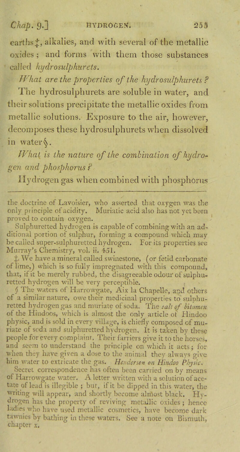 earths^, alkalies, and with several of the metallic oxides ; and forms with them those substances called hydrosulphurets. What are the properties of the hydro sulphur ets ? The hydrosulphurets are soluble in water, and their solutions precipitate the metallic oxides from metallic solutions. Exposure to the air, however, decomposes these hydrosulphurets when dissolved in water^. What is the nature of the combination of hydro- gen and phosphorus f Hydrogen gas when combined with phosphorus the doctrine of Lavoisier, who asserted that oxygen was the only principle of acidity. Muriatic acid also has not yet been proved to contain oxygen. Sulphuretted hydrogen is capable of combining with an ad- ditional portion of sulphur, forming a compound which may be called super-sulphuretted hydrogen. For its properties see Murray’s Chemistry, vol. ii. 451. f, 'We have a mineral called swinestone, (or fetid carbonate of iime,) which is so fully impregnated with this compound, that, if it be merely rubbed, the disagreeable odour of sulphu- retted hydrogen will be very perceptible. $ The waters of Harrowgate, Aix la Chapelle, and others of a similar nature, owe their medicinal properties to sulphu- retted hydrogen gas and muriate of soda. The salt of bitumen of the Hindoos, which is almost the only article of Hindoo physic, and is sold in every village, is chiefly composed of mu- riate of soda and sulphuretted hydrogen. It is taken by these people for every complaint. Their farriers give it to the horses, and seem to understand the principle on which it acts; for when they have given a dose to the animal they always give him water to extricate the gas. Henderson on Hindoo Physic. Secret correspondence has often been carried on by means of Harrowgate wrater. A letter written with a solution of ace- tate of lead is illegible ; bur, if it be dipped in this water, the writing will appear, and shortly become aliflost black. Hy- drogen has the property of reviving metallic oxides ; hence ladies who have used metallic cosmetics, have become dark tawnies by bathing in these waters. See a note on bismuth, chapter x.