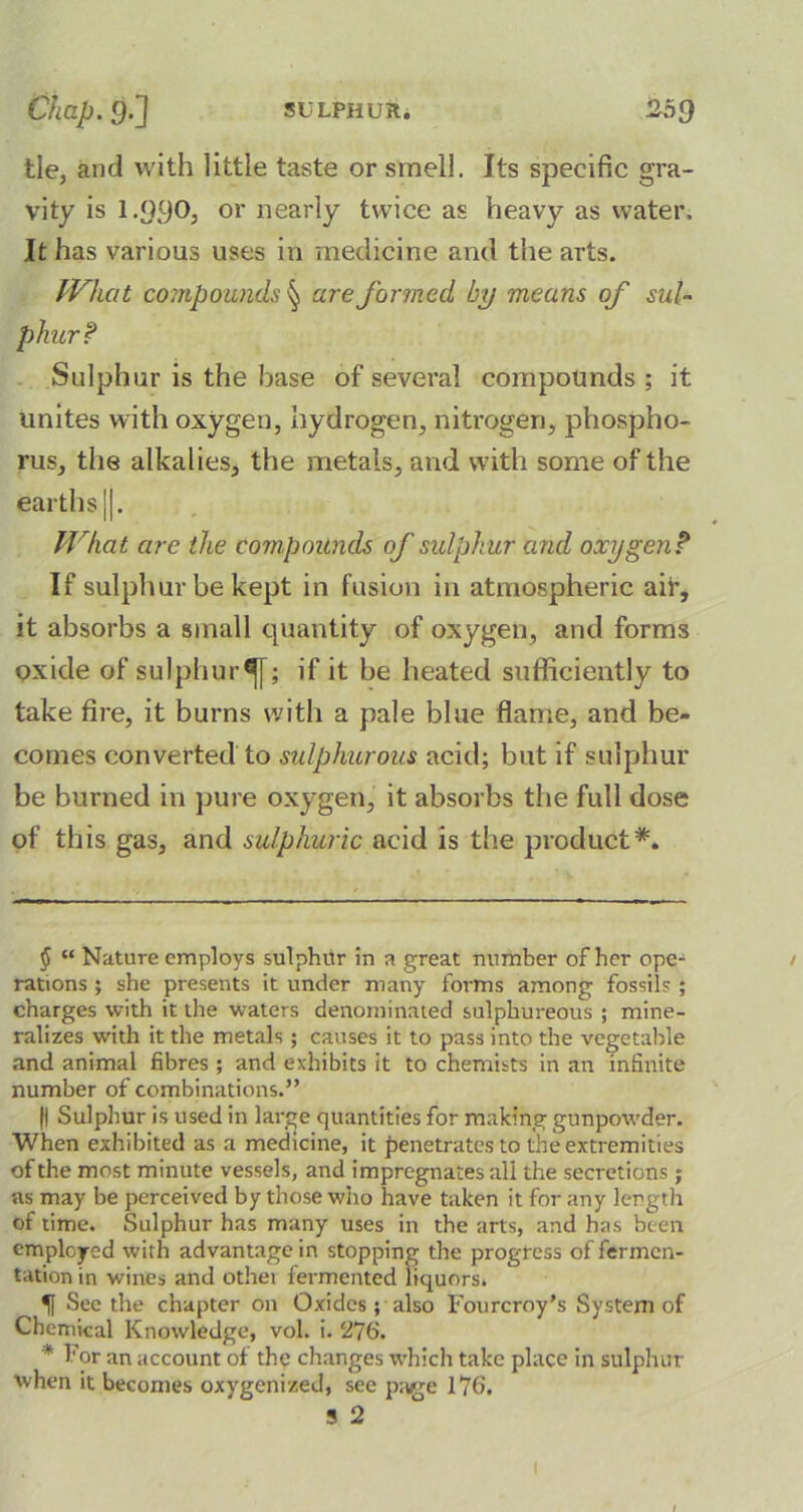 tie, and with little taste or smell. Its specific gra- vity is 1.990, or nearly twice as heavy as water. It has various uses in medicine and the arts. What compounds § are formed by means of sul~ phurf Sulphur is the base of several compounds ; it unites with oxygen, hydrogen, nitrogen, phospho- rus, the alkalies, the metals, and with some of the earths j|. What are the compounds of sulphur and oxygen? If sulphur be kept in fusion in atmospheric aif, it absorbs a small quantity of oxygen, and forms oxide of sulphur^; if it be heated sufficiently to take fire, it burns with a pale blue flame, and be- comes converted to sulphurous acid; but if sulphur be burned in pure oxygen, it absorbs the full dose of this gas, and sulphuric acid is the product*. $ “ Nature employs sulphur in a great number of her ope- rations ; she presents it under many forms among fossils ; charges with it the waters denominated sulphureous ; mine- ralizes w’ith it the metals; causes it to pass into the vegetable and animal fibres ; and exhibits it to chemists in an infinite number of combinations.” |l Sulphur is used in large quantities for making gunpowder. When exhibited as a medicine, it penetrates to the extremities of the most minute vessels, and impregnates all the secretions; as may be perceived by those who have taken it for any length of time. Sulphur has many uses in the arts, and has been employed with advantage in stopping the progress of fermen- tation in wines and othei fermented liquors. If See the chapter on Oxides ; also Fourcroy’s System of Chemical Knowledge, vol. i. 276. * For an account of the changes which take place in sulphur when it becomes oxygenized, see page 176. 5 2 l