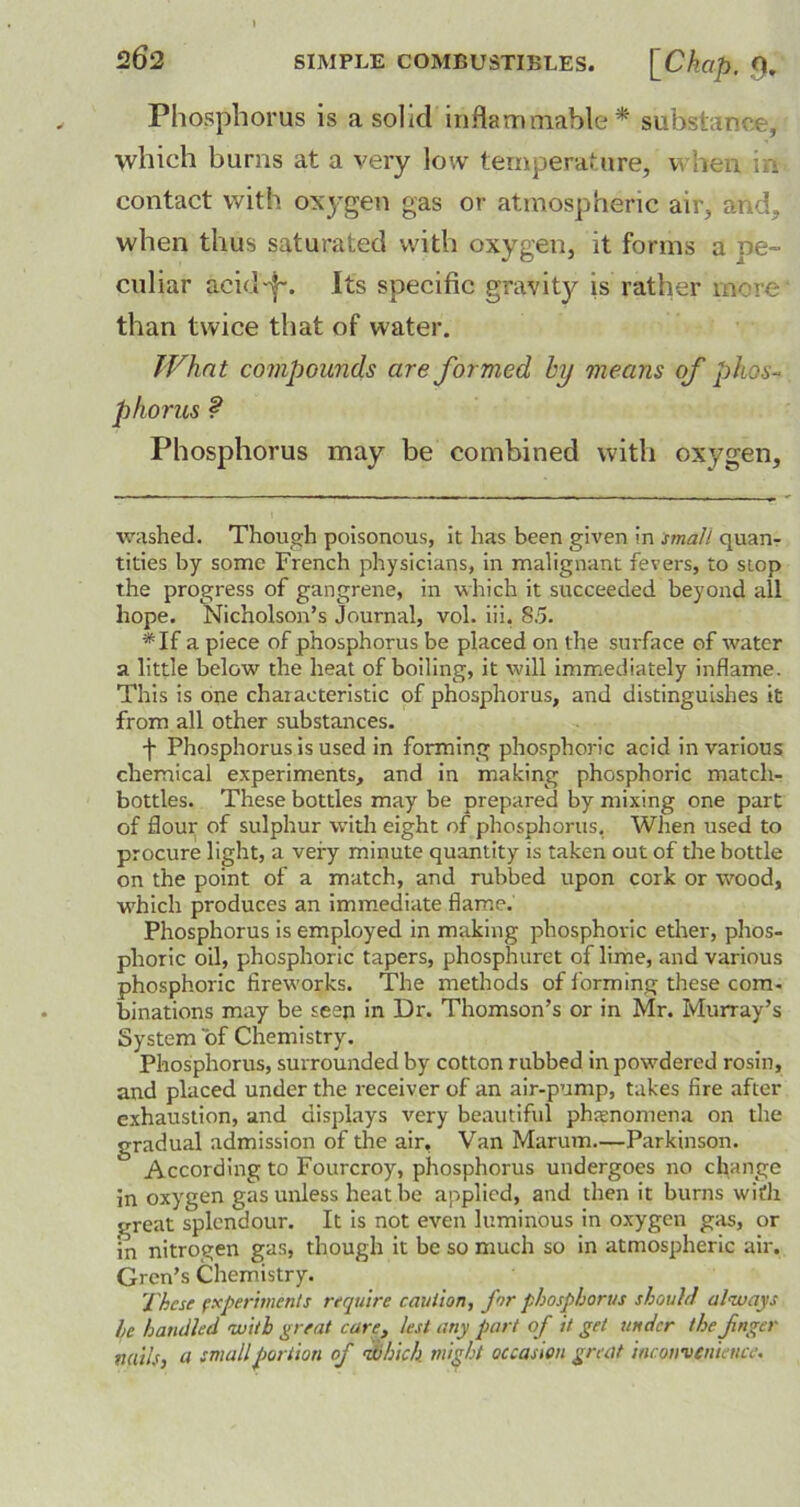 Phosphorus is a solid inflammable1* * substance, which burns at a very low temperature, when in contact with oxygen gas or atmospheric air, and, when thus saturated with oxygen, it forms a pe- culiar acid-j-. Its specific gravity is rather more than twice that of water. Whnt compounds are formed by means of phos- phorus ? Phosphorus may be combined with oxygen. washed. Though poisonous, it has been given in small quan- tities by some French physicians, in malignant fevers, to stop the progress of gangrene, in which it succeeded beyond all hope. Nicholson’s Journal, vol. iii. 8.5. *If a piece of phosphorus be placed on the surface of water a little below the heat of boiling, it will immediately inflame. This is one characteristic of phosphorus, and distinguishes it from all other substances. f Phosphorus is used in forming phosphoric acid in various chemical experiments, and in making phosphoric match- bottles. These bottles may be prepared by mixing one part of flour of sulphur with eight of phosphorus. When used to procure light, a very minute quantity is taken out of the bottle on the point of a match, and rubbed upon cork or wood, which produces an immediate flame. Phosphorus is employed in making phosphoric ether, phos- phoric oil, phosphoric tapers, phosphuret of lime, and various phosphoric fireworks. The methods of forming these com- binations may be seen in Dr. Thomson’s or in Mr. Murray’s System of Chemistry. Phosphorus, surrounded by cotton rubbed in powdered rosin, and placed under the receiver of an air-pump, takes fire after exhaustion, and displays very beautiful phenomena on the gradual admission of the air, Van Marum.—Parkinson. According to Fourcroy, phosphorus undergoes no change in oxygen gas unless heat be applied, and then it burns with great splendour. It is not even luminous in oxygen gas, or in nitrogen gas, though it be so much so in atmospheric air. Gren’s Chemistry. These experiments require caution, for phosphorus should always he handled with great care, lest any part of it get under the fnger nails, a small portion of id hick might occasion great inconvenience.