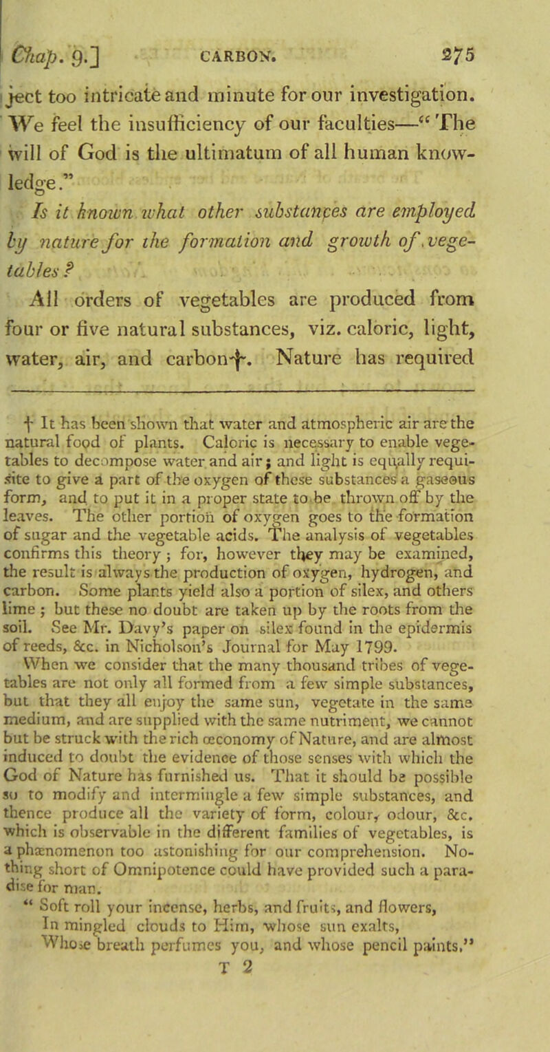 ject too intricate and minute for our investigation. We feel the insufficiency of our faculties—“ The will of God is the ultimatum of all human know- ledge Is it known what other substances are employed by nature for the formation and growth of .vege- tables! All orders of vegetables are produced from four or five natural substances, viz. caloric, light, water, air, and carbon-]-. Nature has required f It has been shown that water and atmospheric air are the natural food of plants. Caloric is necessary to enable vege- tables to decompose water and air; and light is equally requi- re to give a part of the oxygen of these substances a gaseous form, and to put it in a proper state to be thrown off by the leaves. The other portion of oxygen goes to the formation of sugar and the vegetable acids. The analysis of vegetables confirms this theory ; for, however they may be examined, the result is always the production of oxygen, hydrogen, and carbon. Some plants yield also a portion of silex, and others lime ; but these no doubt are taken up by the roots from the soil. See Mr. Davy’s paper on silex found in the epidermis of reeds, &c. in Nicholson’s Journal for May 1799. When we consider that the many thousand tribes of vege- tables are not only all formed from a few simple substances, but that they all enjoy the same sun, vegetate in the same medium, and are supplied with the same nutriment, we cannot but be struck with the rich oeconomy of Nature, and are almost induced to doubt the evidence of those senses with which the God of Nature has furnished us. That it should be possible so to modify and intermingle a few simple substances, and thence produce all the variety of form, colour,- odour, &c. which is observable in the different families of vegetables, is a phenomenon too astonishing for our comprehension. No- thing short of Omnipotence could have provided such a para- dise for man. “ Soft roll your incense, herbs, and fruits, and flowers, In mingled clouds to Him, whose sun exalts, ''VliOie breath perfumes you, and whose pencil paints,” T 2