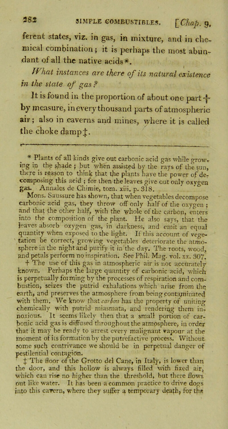 feient states, viz. in gas, in mixture, and in che- mical combination; it is perhaps the most abun- dant of all the native acids*. What instances are there of its natural existence in the slate of gas ? It is found in the proportion of about one part by measure, inevery thousand parts of atmospheric air; also in caverns and mines, where it is called the choke damp;}:. r-- —*. ■ - —- — ■ ■ . — * Plants of all kind's give out carbonic acid gas while grow- ing in the sjiade ; but when assisted by the rays of the $un, there is reason to think that the plants have the power of de- composing this acid ; for then the leaves give out only oxygen gas. Annales de Chimie, tom. xiii. p. 318. Mons. Saussure has shown, that when vegetables decompose carbonic acid gas, they throw off only half of the oxygen ; and that the other half, with the whole of the carbon, enters into the composition of the plant. He also says, that the leaves absorb oxygen gas, in darkness, and emit an equal quantity when exposed to the light. If this account of vege- tation be correct, growing vegetables deteriorate the atmo- sphere in the night and purify it in the day. The roots, wood, and petals perform no inspiration. See Phil. Mag. vol. xx. 307. + The use of this gas in atmospheric air is not accurately known. Perhaps the large quantity of carbonic acid, which is perpetually forming by the processes of respiration and com- bustion, seizes the putrid exhalations which arise from the earth, and preserves the atmosphere from being contaminated with them. We know that carbon has the property of uniting chemically with putrid miasmata, and rendering them in- noxious. It seems likely then that a small portion of car- bonic acid gas is difFused throughout the atmosphere, in order that it may be ready to arrest every malignant vapour at the moment of its formation by the putrefactive process. Without some such contrivance we should be in perpetual danger of pestilential contagion. f The floor of the Grotto del Cane, in Italy, is lower than the door, and this hollow is always filled with fixed air, which can rise no higher than the threshold, hut there flows out like water. It has been a common practice to drive dogs into this cavern, where they suffer a temporary death, for the