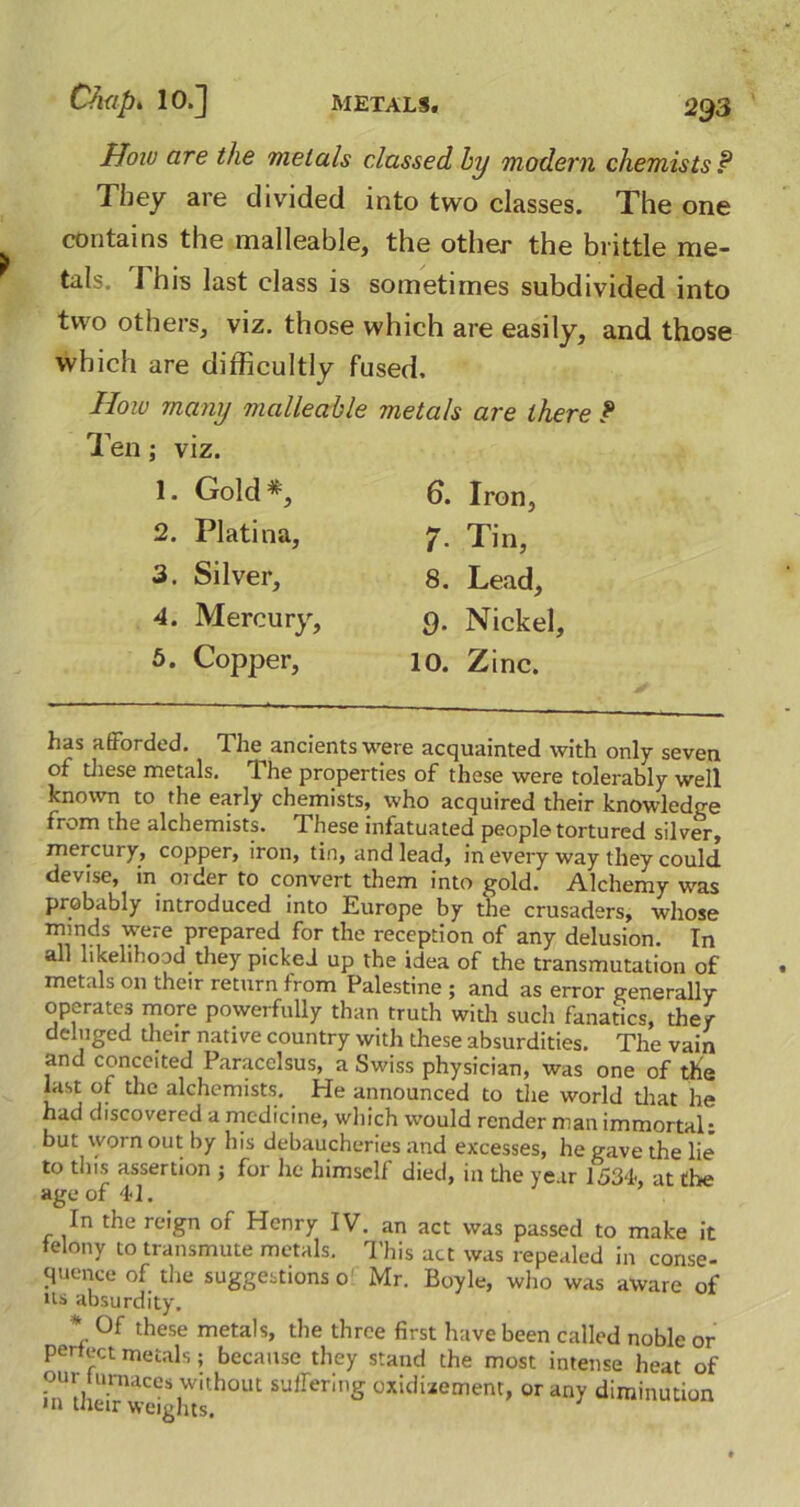 How are the metals classed hy modern chemists P They are divided into two classes. The one contains the malleable, the other the brittle me- tals. I his last class is sometimes subdivided into two others, viz. those which are easily, and those which are difficultly fused. How many malleable metals are there ? Ten; viz. 1. Gold*, 2. Platina, 3. Silver, 4. Mercury, 5. Copper, 6. Iron, 7- Tin, 8. Lead, 9. Nickel, 10. Zinc. has a (Forded. The^ ancients were acquainted with only seven of these metals. The properties of these were tolerably well known to the early chemists, who acquired their knowledge from the alchemists. These infatuated people tortured silver, mercury, copper, iron, tin, and lead, in every way they could devise, in older to convert them into gold. Alchemy was probably introduced into Europe by the crusaders, whose minds were prepared for the reception of any delusion. In all likelihood they picked up the idea of the transmutation of metals on their return from Palestine ; and as error generally operates more powerfully than truth with such fanatics, they deluged their native country with these absurdities. The vain and conceited Paracelsus, a Swiss physician, was one of the List of the alchemists. He announced to the world that he had discovered a medicine, which would render man immortal: but worn out by his debaucheries and excesses, he gave the lie to this assertion ; for he himself died, in die year 1534, at the age of 41. In the reign of Henry IV. an act was passed to make it telony to transmute metals. This act was repealed in conse- quence of the suggestions 0 Mr. Boyle, who was aware of us absurdity. * 0f these metals, the three first have been called noble or periect metals; because they stand the most intense heat of our m-naces without suffering oxiduement, or any diminution