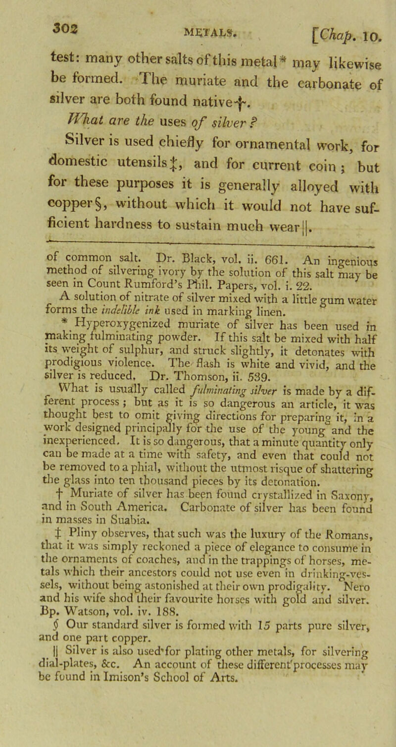 test: many other salts of this metal* may likewise be formed. The muriate and the carbonate of silver are both found native-}-. Jf hat are the uses of silver P Silver is used chiefly for ornamental work, for domestic utensils;*;, and for current coin; but for these purposes it is generally alloyed with copper §, without which it would not have suf- ficient hardness to sustain much wearj|. of common salt. Dr. Black, vol. ii. 661. An ingenious method of silvering ivory by the solution of this salt may be seen in Count Rumford’s Phil. Papers, vol. i. 22. A solution of nitrate of silver mixed with a little gum water forms the indelible ink used in marking linen. *. Hyperoxygenized muriate of silver has been used in making fulminating powder. If this salt be mixed with half its weight of sulphur, and struck slightly, it detonates with prodigious violence. The flash is white and vivid, and the silver is reduced. Dr. Thomson, ii. 539. What is usually called fulminating silver is made by a dif- ferent process ; but as it is so dangerous an article, it was thought best to omit giving directions for preparing it, in a work designed principally for the use of the young and the inexperienced. It is so dangerous, that a minute quantity only can be made at a time with safety, and even that could not be removed to a phial, without the utmost risque of shattering the glass into ten thousand pieces by its detonation. f Muriate of silver has been found crystallized in Saxony, and in South America. Carbonate of silver has been found in masses in Suabia. J Pliny observes, that such was the luxury of the Romans, that it was simply reckoned a piece of elegance to consume in the ornaments of coaches, and in the trappings of horses, me- tals which their ancestors could not use even in drinking-ves- sels, without being astonished at their own prodigality. Nero and his wife shod their favourite horses with gold and silver. Bp. Watson, vol. iv. 188. § Our standard silver is formed with 15 parts pure silver, and one part copper. || Silver is also used'for plating other metals, for silvering dial-plates, &c. An account of these difFerent'processes may be found in Imison’s School of Arts.