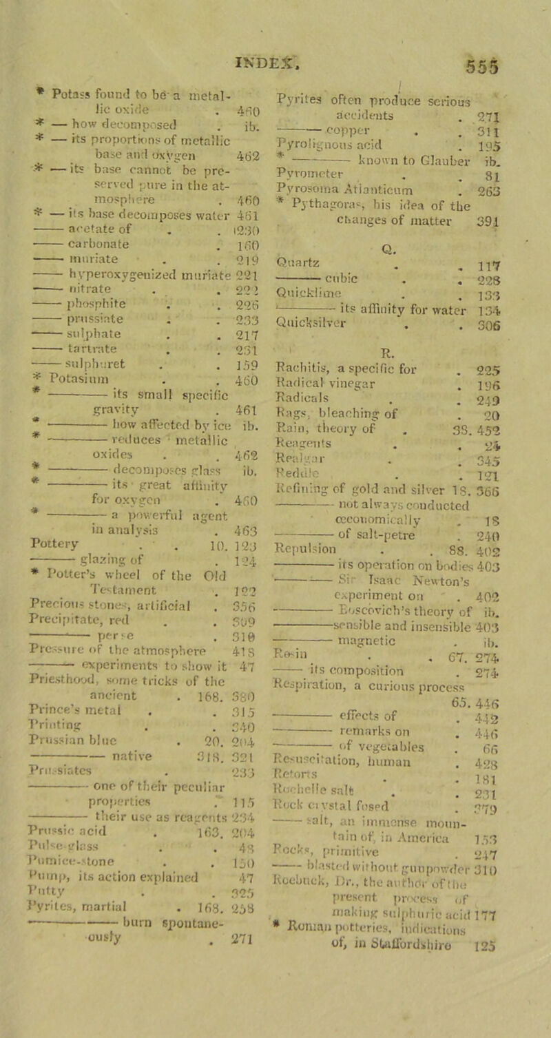 * Potass found to be-a metal- lic oxide * — how decomposed * — its proportions of metallic base and oxVgen * — its base cannot be pre- served pure in the at- mosphere * — 'ts base decomposes water acetate of carbonate muriate hyperoxygenized muriate ■ nitrate phosphite prussiate sulphate tartrate sulpha ret 460 ib. 462 * Potasium * * its small specific gravity how affected by ice reduces • metallic oxides decomposes glass its great affinity for oxygen — a powerful agent in analysis Pottery glazing of * Potter’s wheel of the Testament Precious stones, artificial Precipitate, red 10. Old 460 461 i2:3() 160 210 221 22 l 226 233 217 231 159 460 461 ih. 462 ib. 460 463 123 124 122 356 309 perse . 310 Pressure of the atmosphere 418 experiments to show it 47 Priesthood, some tricks of the ancient Prince’s metal Printing Prussian blue native Pru.-siates 168. 380 . 315 . 340 20. 204 3IS. 321 23.3 one of their peculiar properties 115 their use as reagents 234 Prussic acid . i63. 204 Pulse glass . ' . 48 Pumice-stone . . 150 Pump, its action explained 47 Putty . . 323 Pyrites, martial . lfis. <253 <— burn spontane- ously , 271 Pyrites often produce serious accidents . 271 — copper . . 311 Pyrolignous acid . 195 * known to Glauber ib. Pyrometer . .81 Pyrosoma Atianticum . 263 * Pythagoras, his idea of the changes of matter 391 Q. Quartz . .117 — cubic . . 228 Quicklime . , 133 1 its affinity for water 134 Quicksilver . . 305 R. Rachitis, a specific for . 225 Radical vinegar . 196 Radicals . 249 Rags, bleaching of . 20 Rain, theory of 38. 452 Reagents . 24 Realgar . 345 Reddle . 121 Refining of gold and silver IS. 36(5 not always conducted cecouomieally IS of salt-petre . 240 Repulsion . 88. 402 its operation on bodies 403 Sir Isaac Newton’s experiment ori . 402 xvoscovich’s theory of ib. sensible and insensible 403 magnetic ib. Rosjn . 67. 274 its composition . 274 Respiration, a curious process 65. 446 effects of . 442 remarks on . 446 of vegetables 66 Resuscitation, human • 428 Retorts . 181 Rochelle salt . 2:11 Ruck ci ystal fused - 379 salt, an immense moim- tniri of, in America 153 Pocks, primitive . 047 blasted without gunpowder 311) Roebuck, Dr., the author of the present process of making sulphuric acid 177 * Roman potteries, indications ot, in Staffordshire 125