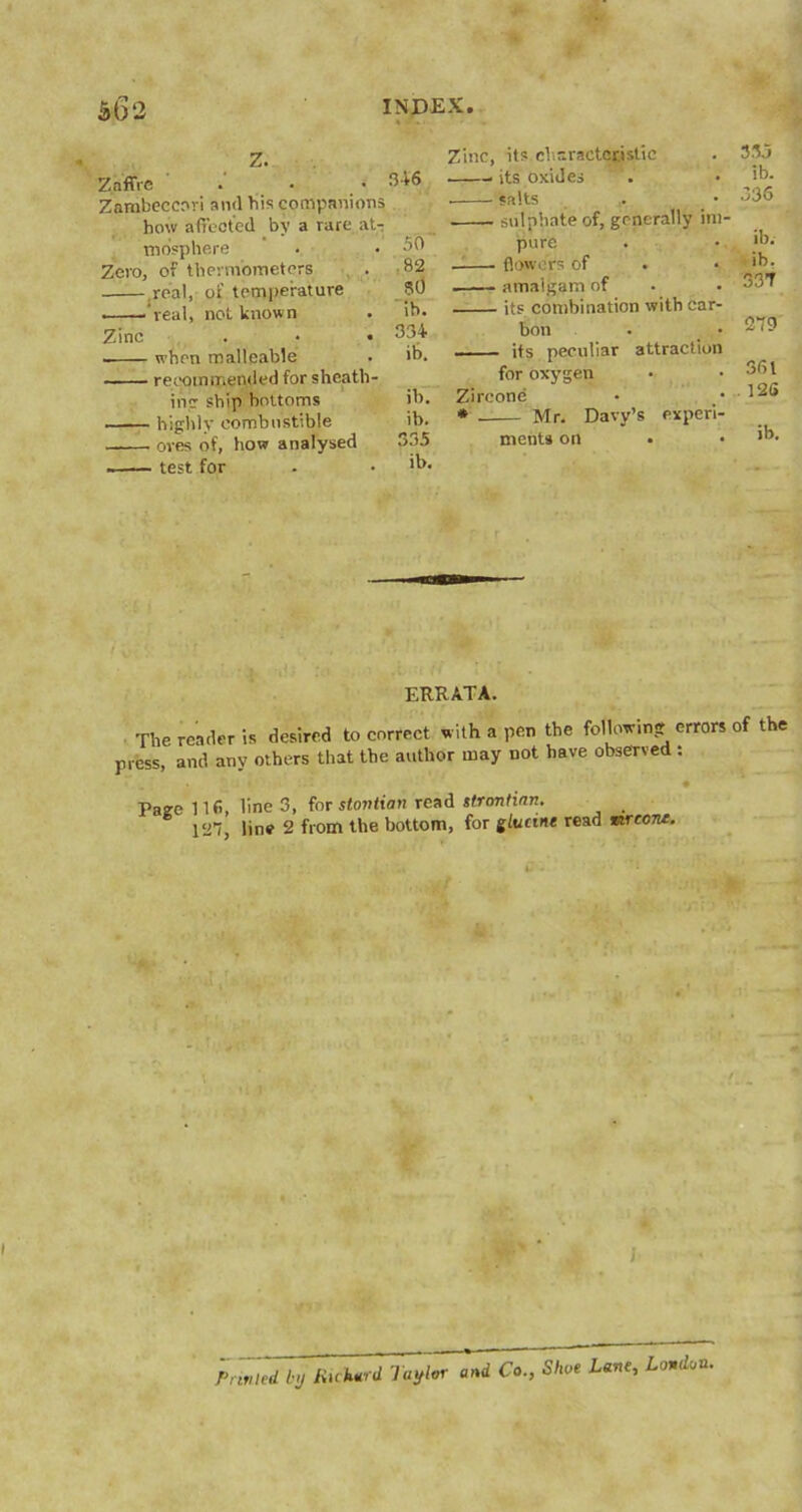 Mf 2 Z.nffre • .046 Zambeccori and bis companions how affected by a rare at- mosphere Zero, of thermometers real, of temperature • ''real, not known Zinc 50 ,82 80 ib. 334 ib. when malleable ■ recommended for sheath- in': ship bottoms ib. - highly combustible ib. - ores of, how analysed 535 - test for . • 'b. Zinc, its characteristic its oxides salts • sulphate of, generally im- pure . flowers of . . .. . amalgam of its combination with car- bon its peculiar attraction for oxygen Zircone * Mr. Davy’s experi- ments on 335 ib. 336 ib. ib. 337 279 361 , 126 ib. ERRATA. The reader is desired to correct with a pen the following errors of the press, and any others that the author may not have observed : : . • - • • Page 116, line 3, for stovtian read stremtinn. 127, line 2 from the bottom, for zlucine read mrecne. } Printed by Richard Taylor and Co., Shoe Lane, London.