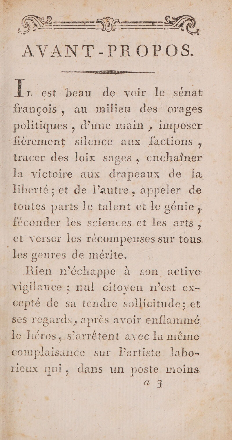 Î. est beau de voir le sénat françois, au milieu des orages politiques , d’une main &gt; imposer fièrement silence aux factions , tracer des loix sages, enchaîner la victoire aux drapeaux de Ia liberté ; et de l’autre. appeler de toutes parts le talent et le génie , cénacs les sciences.et les arts; ct verser Îles récompenses sur tous les genres de mérite. Rien n'échappe à son active vigilance ; nul citoyen n’est ex- cepté de sa tendre sollicitude; et ses regards, après avoir enflammé le héros, s'arrêtent avec la même ‘complaisance sur. l'artiste’ labo rieux qui, dans un poste moins a 3