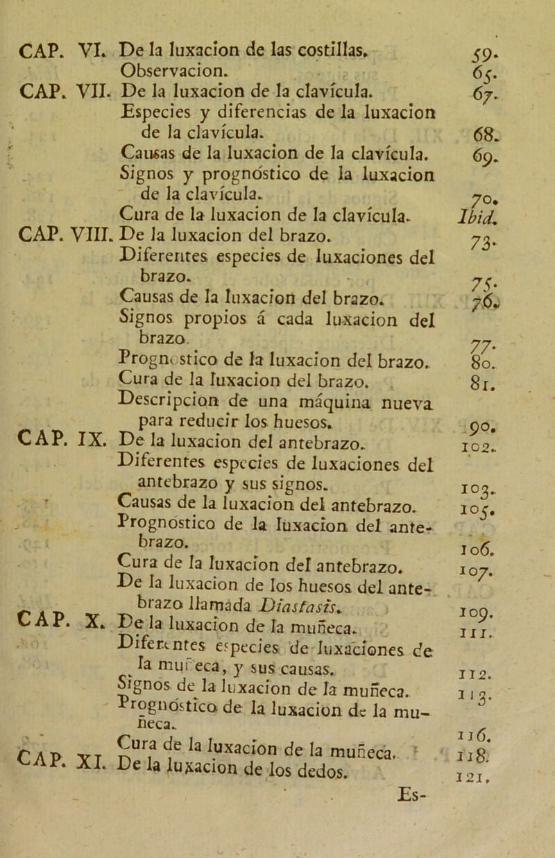 CAP. VI. De la luxacion de las costillas. Observacion. CAP. VII. De la luxacion de la clavicula. Especies y diferencias de la luxacion de la clavicula. Causas de la luxacion de la clavicula. Signos y prognostico de la luxacion de la clavicula. Cura de la luxacion de la clavicula. CAP. VIII. De la luxacion del brazo. Difererites especies de luxaciones del brazo. Causas de la luxacion del brazo. Signos propios a cada luxacion del brazo. Prognostico de la luxacion del brazo. Cura de la luxacion del brazo. Descripcion de una maquina nueva para reducir los huesos. CAP. IX. De la luxacion del antebrazo. Diferentes especies de luxaciones del antebrazo y sus signos. Causas de la luxacion del antebrazo. Prognostico de la luxacion del ante- brazo. Cura de la luxacion del antebrazo. De la luxacion de los huesos del ante- brazo llamada Diastasis„ CAP. X. De la luxacion de la muneca. Diferentes especies de luxaciones de __ ia niureca, y sus causas. Signos de la luxacion de la muneca., Prognostico de la luxacion de la mu- neca. CAP. Cura de la luxacion de la muneca. A I. De la luxacion de los dedos. 59* 65- 67. 68. 69. 7°* Ibid, 73- 75- 76* 90. 102. 1 °5« 106. 107. 109. in. J12. 3 J3- 1 j6. 118. 121. Es-