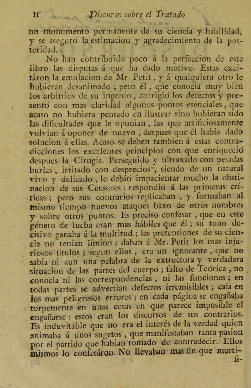 un monumento permanente de su ciencia y habilidad, y se aseguro la estimacion y agradecimiento de la pos- teridad. No han contribuido poco a la perfeccion de este libro las disputas a que ha dado motivo. Esras exci- taron la emulacion de Mr. Petit , y a qualquiera otro lc hubieran desanimado ; pero el , que conocia muy bien los arbitrios de su ingenio , corrigio los defectos y pre- sento con mas claridad algunos puntos esenciales, que acaso no hubiera pensado cn ilustrar sino hubieran sido las difkultades que le oponian , las que artiliciosamente volvian a oponer de nuevo , despues que el habia dado solucion a el las. Acaso. se deben tambien a estas contra- dicciones los excelentes principios con que enriquecid despues la Cirugia. Perseguido y ultraxado con pesadas burlas , irritado con desprecios*, siendo de un natural vivo y delicado , le debio impacientar rnucho la obsti- nacion de sus Censores : respondio a las primeras cri- ticas ; pero sus contrarios replicaban , y formaban al mismo tiempo nuevos ataques baxo de otros nombres y sobre otros puntos. Es preciso confesar , que en este genero de lucha eran mas habides que el ; su tono de- cisivo ganaba a la multitud ; las pretensiones de su cien- cia no tenian limites ; daban a Mr. Petit los mas inju- riosos titulos ; segun ellos , era un ignorante , que no sabia ni aun una palabra de la extructura y verdadera situacion de las partes del cuerpo falto de Teorica , no conocia ni las correspondencias , ni las funciones j en todas partes se advertian defectos irrernisibles ; caia en los mas peligrosos errores ; en cada pagina se enganaba torpemente en unas cosas en que parece imposible el enganarse : estos eran los discursos de sus contrarios. Es induvitable que no era el interes de la verdad quien animaba a unos sugetos , que manifestaban tanta pasion por el partido que habian tornado de contradecir. Elios inismos lo confesar on- No llevaban mas lin que morti-
